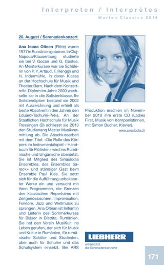 171171
I n t e r p r e t e n / I n t e r p r è t e s
M u r t e n C l a s s i c s 2 0 1 4
20. August / Serenadenkonzert
Ana Ioana Oltean (Flöte) wurde
1977inRumäniengeboren.InCluj-
Napoca/Klausenburg studierte
sie bei V. Gocan und G. Costea.
An Meisterkursen war sie Schüle-
rin von P. Y. Artaud, F. Renggli und
H. Indermühle, in deren Klasse
an der Hochschule für Musik und
Theater Bern. Nach dem Konzert-
reife-Diplom im Jahre 2000 wech-
selte sie in die Solistenklasse. Ihr
Solistendiplom bestand sie 2002
mit Auszeichnung und erhielt als
beste Absolventin des Jahres den
Eduard-Tschumi-Preis. An der
Staatlichen Hochschule für Musik
Trossingen (D) schliesst sie 2013
den Studienang Master Musikver-
mittlung ab. Die Abschlussarbeit
mit dem Titel: «Die Rolle des Kör-
pers im Instrumentalspiel – Hand-
buch für Flötisten» wird ins Rumä-
nische und Ungarische übersetzt.
Sie ist Mitglied des Sinaulodia
Ensembles, des Ensembles ba-
rock+ und ständiger Gast beim
Ensemble Paul Klee. Sie setzt
sich für die Aufführung unbekann-
ter Werke ein und versucht mit
ihren Programmen, die Grenzen
des klassischen Repertoires mit
Zeitgenössischem, Improvisation,
Folklore, Jazz und Weltmusik zu
sprengen. Ana Oltean ist Initiantin
und Leiterin des Sommerkurses
für Bläser in Bistrita, Rumänien.
Sie hat den Verein MusiKult ins
Leben gerufen, der sich für Musik
und Kultur in Rumänien, für rumä-
nische Schüler und Studenten,
aber auch für Schulen und das
Schulsystem einsetzt. Bei ARS
Produktion erschien im Novem-
ber 2010 ihre erste CD (Ladies
First, Musik von Komponistinnen,
mit Simon Bucher, Klavier).
 www.sinaulodia.ch
unterstützt
die ­Serenadenkonzerte
 