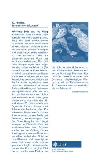 20. August /
Sommernachtskonzert
Adrienne Soós und Ivo Haag
(Klavierduo). «Das Klavierduo be-
herrscht die Interpretationskunst,
hinter das Werk zurückzutreten
zu können und es in einer Weise
wirken zu lassen, als habe es sich
wie von selbst gespielt: zwanglos
und absichtslos selbstverständ-
lich. Sie drücken mit ihrem fan-
tastischen Spiel die Musik und
nicht sich selbst aus. Das gibt
ihren Einspielungen eine unge-
wöhnlich intensive Präsenz.» (Gi-
selher Schubert im Fono Forum).
Im scheinbar Altbekannten Neues
entdecken, entlegene Winkel des
Repertoires erkunden, dafür steht
der Name des ungarisch-schwei-
zerischen Klavierduos Adrienne
Soós und Ivo Haag seit fast einem
Vierteljahrhundert. Ob sie sich
für das Gesamtwerk von Schu-
bert einsetzen oder verborgene
Meisterwerke vor allem des 19.
und frühen 20. Jahrhunderts ans
Tageslicht fördern, immer steht
dahinter das Bestreben, dem Pu-
blikum das Repertoire für Klavier-
duos in seiner ganzen Breite und
Bedeutung nahezubringen. Das
Duo Soós Haag hat sich längst
als eines der führenden Kammer-
musikensembles der Schweiz
etabliert und der Gattung Klavier-
duo insgesamt zu mehr Resonanz
verholfen, wobei das Spiel an
zwei Klavieren und dasjenige an
einem Instrument zu vier Händen
gleichberechtigt nebeneinander
stehen. Ihre Konzerttätigkeit führt
sie an das Lucerne Festival, an
die Schubertiade Hohenems, an
den Carinthischen Sommer und
an die Musiktage Mondsee. Das
Luzerner Sinfonieorchester, das
Orchester Musikkollegium Win-
terthur und das Sinfonieorchester
St. Gallen und viele andere laden
sie als Solisten ein.
 www.klavierduo.ch
unterstützt die
Sommernachtskonzerte
 