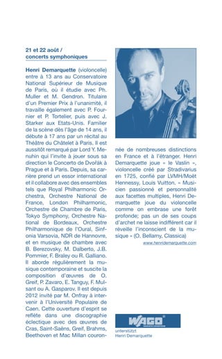 21 et 22 août /
concerts symphoniques
Henri Demarquette (violoncelle)
entre à 13 ans au Conservatoire
National Supérieur de Musique
de Paris, où il étudie avec Ph.
Muller et M. Gendron. Titulaire
d’un Premier Prix à l’unanimité, il
travaille également avec P. Four­
nier et P. Tortelier, puis avec J.
Starker aux Etats-Unis. Familier
de la scène dès l’âge de 14 ans, il
débute à 17 ans par un récital au
Théâtre du Châtelet à Paris. Il est
aussitôt remarqué par Lord Y. Me-
nuhin qui l’invite à jouer sous sa
direction le Concerto de Dvořák à
Prague et à Paris. Depuis, sa car-
rière prend un essor international
et il collabore avec des ensembles
tels que Royal Philharmonic Or-
chestra, Orchestre National de
France, London Philharmonic,
Orchestre de Chambre de Paris,
Tokyo Symphony, Orchestre Na-
tional de Bordeaux, Orchestre
Philharmonique de l’Oural, Sinf­
onia Varsovia, NDR de Hannovre,
et en musique de chambre avec
B. Berezovsky, M. Dalberto, J.B.
Pommier, F. Braley ou R. Galliano.
Il aborde régulièrement la mu­
sique contemporaine et suscite la
composition dʼœuvres de O.
Greif, P. Zavaro, E. Tanguy, F. Mul-
sant ou A. Gasparov. Il est depuis
2012 invité par M. Onfray à inter-
venir à l’Université Popu­laire de
Caen. Cette ouverture d’esprit se
reflète dans une dis­cographie
éclectique avec des œuvres de
Cras, Saint-Saëns, Greif, Brahms,
Beethoven et Mac Millan couron-
née de nombreuses distinctions
en France et à l’étranger. Henri
Demarquette joue « le Vaslin »,
violoncelle créé par Stradivarius
en 1725, confié par LVMH/Moët
Hennessy, Louis Vuitton. « Musi-
cien pas­sionné et personnalité
aux facet­tes multiples, Henri De-
marquette joue du violoncelle
comme on embrase une forêt
profonde; pas un de ses coups
dʼarchet ne laisse indifférent car il
réveille lʼinconscient de la mu-
sique » (O. Bellamy, Clas­sica)
 www.henridemarquette.com
unterstützt
Henri Demarquette
 