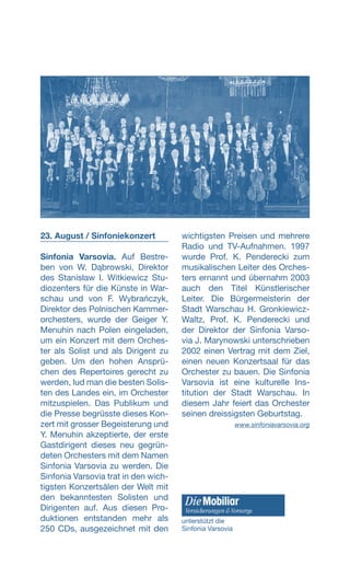 23. August / Sinfoniekonzert
Sinfonia Varsovia. Auf Bestre-
ben von W. Dąbrowski, Direktor
des Stanisław I. Witkiewicz Stu-
diozenters für die Künste in War-
schau und von F. Wybrańczyk,
Direktor des Polnischen Kammer-
orchesters, wurde der Geiger Y.
Menuhin nach Polen eingeladen,
um ein Konzert mit dem Orches-
ter als Solist und als Dirigent zu
geben. Um den hohen Ansprü-
chen des Repertoires gerecht zu
werden, lud man die besten Solis-
ten des Landes ein, im Orchester
mitzuspielen. Das Publikum und
die Presse begrüsste dieses Kon-
zert mit grosser Begeisterung und
Y. Menuhin akzeptierte, der erste
Gastdirigent dieses neu gegrün-
deten Orchesters mit dem Namen
Sinfonia Varsovia zu werden. Die
Sinfonia Varsovia trat in den wich-
tigsten Konzertsälen der Welt mit
den bekanntesten Solisten und
Dirigenten auf. Aus diesen Pro-
duktionen entstanden mehr als
250 CDs, ausgezeichnet mit den
wichtigsten Preisen und mehrere
Radio und TV-Aufnahmen. 1997
wurde Prof. K. Penderecki zum
musikalischen Leiter des Orches-
ters ernannt und übernahm 2003
auch den Titel Künstlerischer
Leiter. Die Bürgermeisterin der
Stadt Warschau H. Gronkiewicz-
Waltz, Prof. K. Penderecki und
der Direktor der Sinfonia Varso-
via J. Marynowski unterschrieben
2002 einen Vertrag mit dem Ziel,
einen neuen Konzertsaal für das
Orchester zu bauen. Die Sinfonia
Varsovia ist eine kulturelle Ins-
titution der Stadt Warschau. In
diesem Jahr feiert das Orchester
seinen dreissigsten Geburtstag.
www.sinfoniavarsovia.org
unterstützt die
Sinfonia Varsovia
 