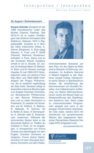 177177
I n t e r p r e t e n / I n t e r p r è t e s
M u r t e n C l a s s i c s 2 0 1 4
23. August / Sinfoniekonzert
Kaspar Zehnder (Dirigent) ist seit
1999 Künstlerischer Leiter des
Murten Classics Festivals. Seit
2012/13 ist er zudem Chefdiri-
gent des Sinfonie Orchesters Biel
Solothurn. Geboren 1970 in Rig-
gisberg/BE, studierte er in Bern
bei Heidi Indermühle (Flöte), E.
Körner (Dirigieren), A. Rytz-Jaggi
(Klavier), A. Furer und P. Streiff
(Theorie). Während Studienauf-
enthalten in Paris, Siena und an
der European Mozart Academy
erhielt er von A. Nicolet, Ch. Du­
toit, W. Andreas Albert, R. Weikert,
H. Stein und M. Honeck wichtige
Impulse. Er war 2004-2012 Musi-
kalischer Leiter am Zentrum Paul
Klee Bern und 2005-2008 Chef-
dirigent der Prague Philharmo-
nia, die er weiterhin regelmässig
als Gast leitet. Daneben pflegt er
besonders intensive Beziehungen
zum English Chamber Orchestra,
zur Slowakischen Philharmonie,
zu den Brünner Philharmoni-
kern und zu vielen Orchestern in
Frankreich. Er arbeitet mit Künst-
lern wie M. Kožená, A. Balsom,
R. Baborák, N. Gutman, Sir
S. Rattle, B. Ganz, H. Demarquet-
te, A. Ghindin oder S. Khatchat-
ryan zusammen. Während der
kommenden Saison leitet er die
Kremerata Baltica im Théâtre du
Châtelet in Paris. Er ist eingela-
den, in Anwesenheit von Prince
Charles eine Benefizgala mit dem
English Chamber Orchestra zu
dirigieren. Ferner stehen Debüt-
konzerte mit dem Shanghaï Sym-
phony Orchestra und dem Radio-
sinfonieorchester Bukarest auf
dem Plan. An der Opéra de Metz
wird er Mozarts «Entführung» ein-
studieren. Im Auditorio Nacional
in Madrid begleitet er den Star-
tenor Joseph Calleja. Höhepunk-
te seiner Saison in Biel/Solothurn
werden die Uraufführung der
Kammerversion von Dvořáks Ru-
salka, eine halbszenische Auffüh-
rung von Bachs Weihnachtsora-
torium sowie die Mozart-Gala zur
Wiedereröffnung des Stadtthea-
ters Solothurn sein. Seine Liebe
zu unkonventionellen Program-
men spiegelt sich auch in der
grossen Anzahl bisher erschiene-
ner CDs wider, welche 2015 mit
Aufnahmen von symphonischen
Werken des vergessenen deut-
schen Romantikers Radecke fürs
Label CPO fortgesetzt wird. 
 www.kasparzehnder.com
unterstützt den
Künstlerischen Leiter
 