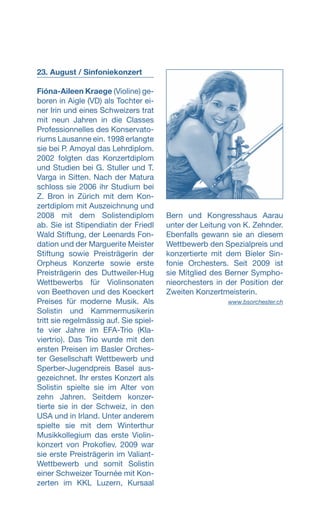 23. August / Sinfoniekonzert
Fióna-Aileen Kraege (Violine) ge­-
boren in Aigle (VD) als Tochter ei-
ner Irin und eines Schweizers trat
mit neun Jahren in die Classes
Professionnelles des Konservato-
riums Lausanne ein. 1998 erlangte
sie bei P. Amoyal das Lehrdiplom.
2002 folgten das Konzertdiplom
und Studien bei G. Stuller und T.
Varga in Sitten. Nach der Matura
schloss sie 2006 ihr Studium bei
Z. Bron in Zürich mit dem Kon-
zertdiplom mit Auszeichnung und
2008 mit dem Solistendiplom
ab. Sie ist Stipendiatin der Friedl
Wald Stiftung, der Leenards Fon-
dation und der Marguerite Meister
Stiftung sowie Preisträgerin der
Orpheus Konzerte sowie erste
Preisträgerin des Duttweiler-Hug
Wettbewerbs für Violinsonaten
von Beethoven und des Koeckert
Preises für moderne Musik. Als
Solistin und Kammermusikerin
tritt sie regelmässig auf. Sie spiel-
te vier Jahre im EFA-Trio (Kla-
viertrio). Das Trio wurde mit den
ersten Preisen im Basler Orches-
ter Gesellschaft Wettbewerb und
Sperber-Jugendpreis Basel aus-
gezeichnet. Ihr erstes Konzert als
Solistin spielte sie im Alter von
zehn Jahren. Seitdem konzer-
tierte sie in der Schweiz, in den
USA und in Irland. Unter anderem
spielte sie mit dem Winterthur
Musikkollegium das erste Violin-
konzert von Prokofiev. 2009 war
sie erste Preisträgerin im Valiant-
Wettbewerb und somit Solistin
einer Schweizer Tournée mit Kon-
zerten im KKL Luzern, Kursaal
Bern und Kongresshaus Aarau
unter der Leitung von K. Zehnder.
Ebenfalls gewann sie an diesem
Wettbewerb den Spezialpreis und
konzertierte mit dem Bieler Sin-
fonie Orchesters. Seit 2009 ist
sie Mitglied des Berner Sympho-
nieorchesters in der Position der
Zweiten Konzertmeisterin.
 www.bsorchester.ch
 