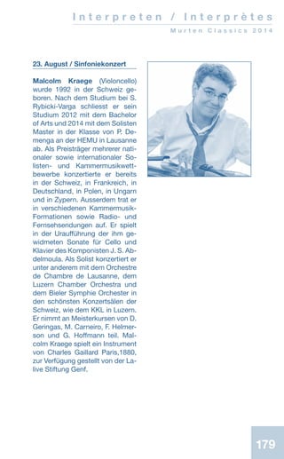 179179
23. August / Sinfoniekonzert
Malcolm Kraege (Violoncello)
wurde 1992 in der Schweiz ge-
boren. Nach dem Studium bei S.
Rybicki-Varga schliesst er sein
Studium 2012 mit dem Bachelor
of Arts und 2014 mit dem Solisten
Master in der Klasse von P. De-
menga an der HEMU in Lausanne
ab. Als Preisträger mehrerer nati-
onaler sowie internationaler So-
listen- und Kammermusikwett-
bewerbe konzertierte er bereits
in der Schweiz, in Frankreich, in
Deutschland, in Polen, in Ungarn
und in Zypern. Ausserdem trat er
in verschiedenen Kammermusik-
Formationen sowie Radio- und
Fernsehsendungen auf. Er spielt
in der Uraufführung der ihm ge-
widmeten Sonate für Cello und
Klavier des Komponisten J. S. Ab-
delmoula. Als Solist konzertiert er
unter anderem mit dem Orchestre
de Chambre de Lausanne, dem
Luzern Chamber Orchestra und
dem Bieler Symphie Orchester in
den schönsten Konzertsälen der
Schweiz, wie dem KKL in Luzern.
Er nimmt an Meisterkursen von D.
Geringas, M. Carneiro, F. Helmer-
son und G. Hoffmann teil. Mal-
colm Kraege spielt ein Instrument
von Charles Gaillard Paris,1880,
zur Verfügung gestellt von der La-
live Stiftung Genf.
I n t e r p r e t e n / I n t e r p r è t e s
M u r t e n C l a s s i c s 2 0 1 4
 