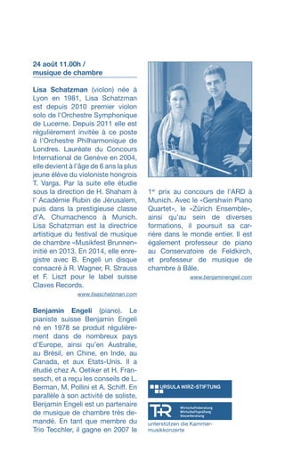 24 août 11.00h /
musique de chambre
Lisa Schatzman (violon) née à
Lyon en 1981, Lisa Schatzman
est depuis 2010 premier violon
solo de l’Orchestre Symphonique
de Lucerne. Depuis 2011 elle est
régulièrement invitée à ce poste
à lʼOrchestre Philharmonique de
Londres. Lauréate du Concours
International de Genève en 2004,
elle devient à lʼâge de 6 ans la plus
jeune élève du violoniste hongrois
T. Varga. Par la suite elle étudie
sous la direction de H. Shaham à
lʼ Académie Rubin de Jérusalem,
puis dans la prestigieuse classe
dʼA. Chumachenco à Munich.
Lisa Schatzman est la directrice
artistique du festival de musique
de chambre «Musikfest Brunnen»
initié en 2013. En 2014, elle enre-
gistre avec B. Engeli un disque
consacré à R. Wagner, R. Strauss
et F. Liszt pour le label suisse
Claves Records.
 www.lisaschatzman.com
Benjamin Engeli (piano). Le
pianiste suisse Benjamin Engeli
né en 1978 se produit régulière-
ment dans de nombreux pays
d’Europe, ainsi qu’en Australie,
au Brésil, en Chine, en Inde, au
Canada, et aux Etats-Unis. Il a
étudié chez A. Oetiker et H. Fran-
sesch, et a reçu les conseils de L.
Berman, M. Pollini et A. Schiff. En
parallèle à son activité de soliste,
Benjamin Engeli est un partenaire
de musique de chambre très de-
mandé. En tant que membre du
Trio Tecchler, il gagne en 2007 le
1er
prix au concours de l’ARD à
Munich. Avec le «Gershwin Piano
Quartet», le «Zürich Ensemble»,
ainsi qu’au sein de diverses
formations, il poursuit sa car-
rière dans le monde entier. Il est
également professeur de piano
au Conservatoire de Feldkirch,
et professeur de musique de
chambre à Bâle.
 www.benjaminengeli.com
unterstützen die Kammer-
musikkonzerte
 