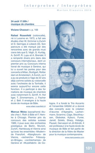 181181
I n t e r p r e t e n / I n t e r p r è t e s
M u r t e n C l a s s i c s 2 0 1 4
24 août 17.00h /
musique de chambre
Viviane Chassot v. p. 166
Rafael Rosenfeld (violoncelle),
né à Lucerne en 1973, a fait ses
études chez W. Grimmer à Zurich
et D. Geringas à Lübeck (D). Son
parcours a été marqué par des
rencontres avec de grands musi­
ciens tels que S. Végh, G. Kurtág,
A. Schiff, R. Lupu et A. Brendel. Il
a remporté divers prix dans des
concours internationaux, dont un
premier prix au Concours interna­
tional de musique à Genève, qui
lui a ouvert les portes pour des
concerts à Milan, Stuttgart, Rotter­
dam et Amsterdam. A Zurich, où il
a pu se produire à l’âge de 22 ans
déjà comme soliste au violoncelle
avec l’orchestre de la Tonhalle, il
exerce aujourd’hui encore cette
fonction. Il a participé à des for­
mations de musique de chambre
avec notamment A. Schiff, H. Hol­
liger, T. Zimmermann, J. Fischer
et J. Bell. Il enseigne à la haute
école de musique de Bâle.
 www.rafael-rosenfeld.ch
Marcus Weiss (saxophone) étu-
die chez I. Roth à Bâle et F. Hem-
ke à Chicago. Premier prix du
concours des solistes suisses
1989, il joue avec des orchestres
prestigieux de Berlin, Munich,
Zurich, Hambourg et Vienne ainsi
qu’avec les ensembles «Modern»
de Francfort, «Klangforum» de
Vienne, «recherche» Fribourg-
en-Brisgau, «contrechamps» de
Genève et «Musikfabrik» de Co-
logne. Il a ­fondé le Trio Accanto
et l’ensemble XASAX et a donné
des concerts avec la création
d’œuvres d’Aperghis, Lachen-
mann, Sciarrino, Cage, Stockhau-
sen, Globokar, Kyburz, Furrer,
Jarrell, Sotelo, Sharp, Hidalgo,
Pauset, Gervasoni et Jô Kôndô. Il
est professeur à la haute école de
musique de Bâle et fait partie de
la direction de la filière de Master
pour la musique contemporaine.
 www.marcusweiss.com
 