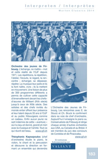 183183
I n t e r p r e t e n / I n t e r p r è t e s
M u r t e n C l a s s i c s 2 0 1 4
Orchestre des jeunes de Fri-
bourg. L’échange, ce maître – mot
et cette réalité de l’OJF depuis
1971. Les répétitions, la répétition,
l’atelier, l’écoute, le regard, la ren-
contre ; échanger, se dépasser,
répéter. La musique leur parle et ils
la font naître, vivre ; ils la mettent
en mouvement. Une foison de plus
de 300 programmes différents a
permis de cultiver cette capacité
d’émerveillement devant les chefs-
d’œuvres de Willaert (XVè siècle)
jusqu’à ceux de XXIè siècle. Des
solistes et des chefs invités du
monde entier offrent leur présence
et leur talent depuis 35 ans à l’OJF
et au public fribourgeois comme
un cadeau. Enfin aucun jeune ne
sort indemne de cette « aventure »
où il a reçu et donné, grandi et mûri
avec la musique et l’amitié. Tout ce
qui réunit est beau.  www.ojf.ch
Théophanis Kapsopoulos (chef
d'orchestre) étudie le piano, le
violon, le chant et la percussion
et découvre la direction en for-
mant un ensemble qui deviendra
LʼOrchestre des Jeunes de Fri-
bourg. Les rencontres avec E. de
Stoutz et Ch. Bruck le confirment
dans sa voie de chef dʼorchestre.
Aujourdʼhui il enseigne le piano au
Conservatoire de Fribourg et dirige
chaque année dʼautres orchestres
aux USA, au Canada et au Brésil. Il
est membre du jury des concours
de Cordoba et de Piracicaba.
 www.ojf.ch
Ein exklusives
­Kultursponsoring von
 