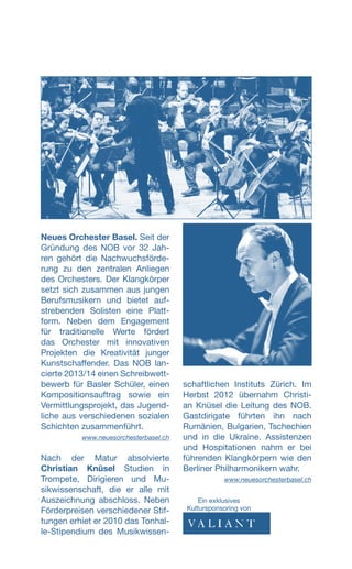 Neues Orchester Basel. Seit der
Gründung des NOB vor 32 Jah-
ren gehört die Nachwuchsförde-
rung zu den zentralen Anliegen
des Orchesters. Der Klangkörper
setzt sich zusammen aus jungen
Berufsmusikern und bietet auf-
strebenden Solisten eine Platt-
form. Neben dem Engagement
für traditionelle Werte fördert
das Orchester mit innovativen
Projekten die Kreativität junger
Kunstschaffender. Das NOB lan-
cierte 2013/14 einen Schreibwett-
bewerb für Basler Schüler, einen
Kompositionsauftrag sowie ein
Vermittlungsprojekt, das Jugend-
liche aus verschiedenen sozialen
Schichten zusammenführt.
www.neuesorchesterbasel.ch
Nach der Matur absolvierte
Christian Knüsel Studien in
Trompete, Dirigieren und Mu-
sikwissenschaft, die er alle mit
Auszeichnung abschloss. Neben
Förderpreisen verschiedener Stif-
tungen erhiet er 2010 das Tonhal-
le-Stipendium des Musikwissen-
schaftlichen Instituts Zürich. Im
Herbst 2012 übernahm Christi-
an Knüsel die Leitung des NOB.
Gastdirigate führten ihn nach
Rumänien, Bulgarien, Tschechien
und in die Ukraine. Assistenzen
und Hospitationen nahm er bei
führenden Klangkörpern wie den
Berliner Philharmonikern wahr.
www.neuesorchesterbasel.ch
Ein exklusives
­Kultursponsoring von
 