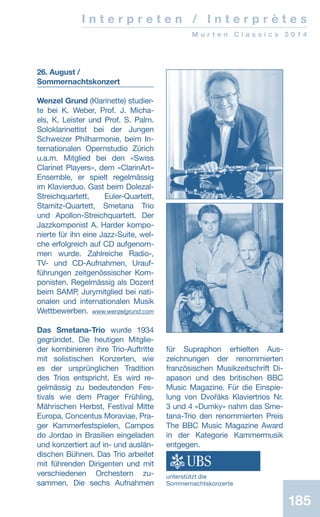 185185
I n t e r p r e t e n / I n t e r p r è t e s
M u r t e n C l a s s i c s 2 0 1 4
26. August /
Sommernachtskonzert
Wenzel Grund (Klarinette) studier-
te bei K. Weber, Prof. J. Micha-
els, K. Leister und Prof. S. Palm.
Soloklarinettist bei der Jungen
Schweizer Philharmonie, beim In-
ternationalen Opernstudio Zürich
u.a.m. Mitglied bei den «Swiss
Clarinet Players», dem «ClarinArt»
Ensemble, er spielt regelmässig
im Klavierduo. Gast beim Dolezal-
Streichquartett, Euler-Quartett,
Sta­mitz-Quartett, Smetana Trio
und Apollon-Streichquartett. Der
Jazzkomponist A. Harder kompo-
nierte für ihn eine Jazz-Suite, wel-
che erfolgreich auf CD aufgenom-
men wurde. Zahlreiche Radio-,
TV- und CD-Aufnahmen, Urauf-
führungen zeitgenössischer Kom-
ponisten. Regelmässig als Dozent
beim SAMP, Jurymitglied bei nati-
onalen und internationalen Musik
Wettbewerben. www.wenzelgrund.com
Das Smetana-Trio wurde 1934
gegründet. Die heutigen Mitglie-
der kombinieren ihre Trio-Auftritte
mit solistischen Konzerten, wie
es der ursprünglichen Tradition
des Trios entspricht. Es wird re-
gelmässig zu bedeutenden Fes-
tivals wie dem Prager Frühling,
Mährischen Herbst, Festival Mitte
Europa, Concentus Moraviae, Pra-
ger Kammerfestspielen, Campos
do Jordao in Brasilien eingeladen
und konzertiert auf in- und auslän-
dischen Bühnen. Das Trio arbeitet
mit führenden Dirigenten und mit
verschiedenen Orchestern zu-
sammen. Die sechs Auf­nahmen
für Supraphon erhielten Aus­-
zeichnungen der renommierten
französischen Musikzeitschrift Di-
apason und des britischen BBC
Music Magazine. Für die Einspie-
lung von Dvořáks Klaviertrios Nr.
3 und 4 «Dumky» nahm das Sme-
tana-Trio den renommierten Preis
The BBC Music Magazine Award
in der Kategorie Kammermusik
entgegen.
unterstützt die
Sommernachtskonzerte
 