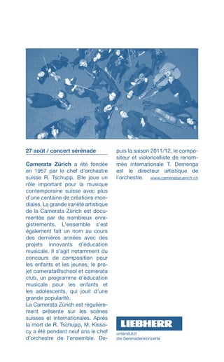 27 août / concert sérénade
Camerata Zürich a été fondée
en 1957 par le chef dʼorchestre
suisse R. Tschupp. Elle joue un
rôle important pour la musique
contemporaine suisse avec plus
dʼune centaine de créations mon­
diales. La grande variété artistique
de la Camerata Zürich est docu-
mentée par de nombreux enre-
gistrements. Lʼensemble sʼest
également fait un nom au cours
des dernières années avec des
projets innovants dʼéducation
musicale. Il sʼagit notamment du
concours de composition pour
les enfants et les jeunes, le pro­-
jet camerata@school et camerata
club, un programme dʼéducation
musicale pour les enfants et
les adolescents, qui jouit dʼune
grande popularité.
La Camerata Zürich est régu­liè­re­
ment présente sur les scènes
suisses et internationales. Après
la mort de R. Tschupp, M. Kisso-
cy a été pendant neuf ans le chef
dʼorchestre de lʼensemble. De­
puis la saison 2011/12, le compo­
siteur et violoncelliste de renom­
mée internationale T. Demenga
est le directeur artistique de
lʼorchestre.  www.cameratazuerich.ch
unterstützt
die ­Serenadenkonzerte
 