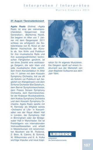 187187
I n t e r p r e t e n / I n t e r p r è t e s
M u r t e n C l a s s i c s 2 0 1 4
27. August / Serenadenkonzert
Agata Raatz (Violine) «Agata
Raatz ist eine der vielverspre-
chendsten Geigerinnen ihrer
Generation». (Bartlomiej Niziol).
Sie begann im Alter von 7 Jah-
ren mit dem Geigenspiel. 2011
schloss sie erfolgreich die So-
listenklasse von B. Niziol an der
Berner Hochschule der Küns-
te ab. Von Kritik und Publikum
für ihre musikalische Reife und
ihre aussergewöhnlichen techni-
schen Fähigkeiten gerühmt, ist
sie ohne Zweifel eine erstklassi-
ge Geigerin, die sehr klare und
edle musikalische Ziele vertritt.
Seit ihrem Konzertdebut im Alter
von 11 Jahren mit dem Koszalin
Symphony Orchestra, trat sie oft
als Solistin vor Publikum auf, be-
gleitet von Klangkörpern wie dem
Sinfonie Orchester Biel Solothurn,
dem Berner Symphonieorchester,
dem Fresco Sonare Symphony
Orchestra, dem Kammerorches-
ter der Krakauer Musikakademie,
dem Krakau Symphony Orchestra
und dem Koszalin Symphony Or-
chestra. Agata Raatz spielte mit
N. Kennedy als Mitglied seines
«Orchestra of Life» in Konzert-
sälen wie der Royal Albert Hall
in London, der Symphony Hall
in Birmingham oder der Bridge-
water Hall in Manchester. Sie ist
Preisträgerin von internationalen
Violinwettbewerben und erhielt
in Meisterkursen mit renommier-
ten Musikern wie M. Tholance,
Z. Bron, B. Canino, B. Schmid,
W. Wilkomirska und K. A. Kulka
wichtige Impulse und neue Inspi-
ration für ihr eigenes Musizieren.
Die Geigerin spielt auf einem In-
strument aus der Werkstatt von
Jean-Baptiste Vuillaume aus dem
Jahr 1844.
unterstützt
die ­Serenadenkonzerte
 