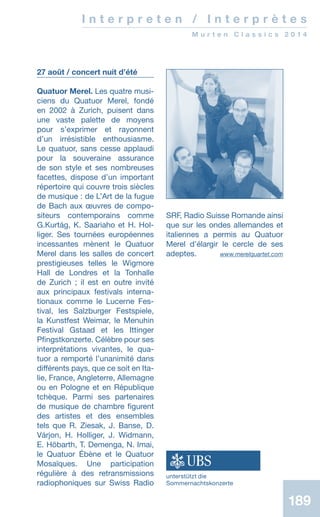 189189
I n t e r p r e t e n / I n t e r p r è t e s
M u r t e n C l a s s i c s 2 0 1 4
27 août / concert nuit d’été
Quatuor Merel. Les quatre musi-
ciens du Quatuor Merel, fondé
en 2002 à Zurich, puisent dans
une vaste palette de moyens
pour s’exprimer et rayonnent
d’un irrésistible enthousiasme.
Le quatuor, sans cesse applaudi
pour la souveraine assurance
de son style et ses nombreuses
facettes, dispose d’un important
répertoire qui couvre trois siècles
de musique : de L’Art de la fugue
de Bach aux œuvres de compo-
siteurs contemporains comme
G.Kurtág, K. Saariaho et H. Hol-
liger. Ses tournées européennes
incessantes mènent le Quatuor
Merel dans les salles de concert
prestigieuses telles le Wigmore
Hall de Londres et la Tonhalle
de Zurich ; il est en outre invité
aux principaux festivals interna-
tionaux comme le Lucerne Fes-
tival, les Salzburger Festspiele,
la Kunstfest Weimar, le Menuhin
Festival Gstaad et les Ittinger
Pfingstkonzerte. Célèbre pour ses
interprétations vivantes, le qua-
tuor a remporté l’unanimité dans
différents pays, que ce soit en Ita-
lie, France, Angleterre, Allemagne
ou en Pologne et en République
tchèque. Parmi ses partenaires
de musique de chambre figurent
des artistes et des ensembles
tels que R. Ziesak, J. Banse, D.
Várjon, H. Holliger, J. Widmann,
E. Höbarth, T. Demenga, N. Imai,
le Quatuor Ébène et le Quatuor
Mosaïques. Une participation
régulière à des retransmissions
radiophoniques sur Swiss Radio
SRF, Radio Suisse Romande ainsi
que sur les ondes allemandes et
italiennes a permis au Quatuor
Merel d’élargir le cercle de ses
adeptes. www.merelquartet.com
unterstützt die
Sommernachtskonzerte
 
