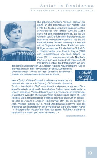 19
Die gebürtige Zürcherin Viviane Chassot stu-
dierte an der Hochschule der Künste Bern
(HKB) bei Teodoro Anzellotti klassisches Kon-
zertakkordeon und schloss 2006 die Ausbil-
dung mit dem Konzertdiplom ab. Sie ist Ge-
winnerin des Kranichsteiner Musik­preises. Als
klassische Konzertakkordeonistin ist sie auf
internationalen Bühnen unterwegs und arbei-
tet mit Dirigenten wie Simon Rattle und Heinz
Holliger zusammen. Für die beiden Solo-CDs
– Klavier­sonaten von Joseph Haydn (2009)
und Cembalo­stücke von Jean-Philippe Ra-
meau (2011) – erntete sie viel Lob. Nam­hafte
Pianisten sind von ihrem Spiel begeistert. Al-
fred Brendel lobte ihre Interpretation als eine
der besten Einspielungen von Joseph Haydns Klaviersonaten: «Die In-
terpretation ist in ihrer Art vollendet. Frische, Kontrolle und
Empfindsamkeit wirken auf das Schönste zusammen.»
Sie lebt als freischaffende Musikerin in Basel.
Née à Zurich Viviane Chassot a achevé sa formation à la
Haute école des arts de Berne (HEAB) dans la classe de
Teodoro Anzellotti en 2006 en obtenant le diplôme de concert. Elle a
gagné le prix de musique de Kranichstein. En tant qu’accordéoniste de
concert classique, Viviane Chassot joue sur des scènes internationales
et collabore avec des chefs d’orchestre comme Simon Rattle et Heinz
Holliger. Elle a reçu beaucoup d’éloges pour ces deux CD en soliste –
Sonates pour piano de Joseph Haydn (2009) et Pièces de clavecin de
Jean-Philippe Rameau (2011). Alfred Brendel a salué comme l’une des
meilleures son interprétation des sonates pour piano de Joseph Haydn
: « l’interprétation est parfaite dans son genre. Fraîcheur, maîtrise et
sensibilité s’unissent pour offrir le meilleur . »
www.vivianechassot.ch
A r t i s t i n R e s i d e n c e
V i v i a n e C h a s s o t , k l a s s i s c h e s A k k o r d e o n
 