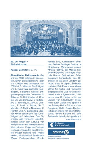 28., 29. August /
Sinfoniekonzert
Kaspar Zehnder s. S. 177
Slowakische Philharmonie. Ge-
gründet 1949 prägten in den ers-
ten Jahren die Dirigenten V. Talich
und L.Rajter das Orchester. Seit
2009 ist E. Villaume Chefdirigent
und L. Svárovský ständiger Gast-
dirigent. Folgende weitere Diri-
genten prägten das Orchester: C.
Abbado, S. Celibidache, J. Con-
lon, Ch. von Dohnányi, V. Fedose-
jev, M. Jansons, N. Järvi, A. Lom-
bard, F. Luisi, K. Masur, Sir Y.
Menuhin, R. Muti, V. Neumann, K.
Richter und K. Sanderling. Zde­
něk Košler bekam den Titel: Chef-
dirigent auf Lebzeiten. Das Or-
chester gab vermehrt Urauf­füh-
rungen unter der Leitung von
Komponisten wie Penderecki und
Khachaturian. Folgende Festivals
Europas engagierten das Orches-
ter: Prager Frühling und Prager
Herbst, Musikfestival Brastislava­,
Wiener Festivalwochen, Bruck-
nerfest Linz, Carinthisher Som-
mer, Berliner Festtage, Festival de
Strasbourg, Warszawska Jesień,
Athens Festival, der Maggio Mu-
sicale Fiorentino und Sagra Musi-
cale Umbra. Seit seinem Grün-
dungsjahr konzertierte das Or­­-
chester in fast allen Ländern Eu-
ropas, dazu in Japan, Südkorea
und den USA. Es wurden mehrere
Werke für Radio und Fernsehen
eingespielt und CDs für verschie-
dene Labels aufgenommen. 2010
tourte das Orchester unter der
Leitung von L.Svárovský erfolg-
reich durch Japan und spielte in
der Suntory Hall in Tokyo und der
Symphony Hall in Osaka. Die letz-
te Saison endete mit einem Höhe-
punkt, einem Konzert mit dem
Solisten M. Maisky in Ingoldstadt.
 www.filharmonia.sk
unterstützen die
Slowakische Philharmonie
 