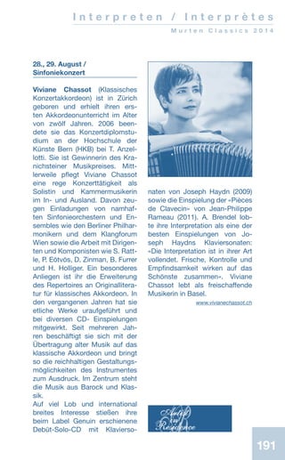 191191
I n t e r p r e t e n / I n t e r p r è t e s
M u r t e n C l a s s i c s 2 0 1 4
28., 29. August /
Sinfoniekonzert
Viviane Chassot (Klassisches
Konzertakkordeon) ist in Zürich
geboren und erhielt ihren ers-
ten Akkordeonunterricht im Alter
von zwölf Jahren. 2006 been-
dete sie das Konzertdiplomstu-
dium an der Hochschule der
Künste Bern (HKB) bei T. Anzel-
lotti. Sie ist Gewinnerin des Kra-
nichsteiner Musikpreises. Mitt­
lerweile pflegt Viviane Chassot
eine rege Konzerttätigkeit als
Solistin und Kammermusikerin
im In- und Ausland. Davon zeu-
gen Einladungen von namhaf-
ten Sinfonieorchestern und En­-
sembles wie den Berliner Philhar-
monikern und dem Klangforum
Wien sowie die Arbeit mit Dirigen-
ten und Komponisten wie S. Ratt-
le, P. Eötvös, D. Zinman, B. Furrer
und H. Holliger. Ein besonderes
Anliegen ist ihr die Erweiterung
des Repertoires an Originallitera-
tur für klassisches Akkordeon. In
den vergangenen Jahren hat sie
etliche Werke uraufgeführt und
bei diversen CD- Einspielungen
mitgewirkt. Seit mehreren Jah-
ren beschäftigt sie sich mit der
Übertragung alter Musik auf das
klassische Akkordeon und bringt
so die reichhaltigen Gestaltungs-
möglichkeiten des Instrumentes
zum Ausdruck. Im Zentrum steht
die Musik aus Barock und Klas-
sik.
Auf viel Lob und international
breites Interesse stießen ihre
beim Label Genuin erschienene
Debüt-Solo-CD mit Klavierso-
naten von Joseph Haydn (2009)
sowie die Einspielung der «Pièces
de Clavecin» von Jean-Philippe
Rameau (2011). A. Brendel lob-
te ihre Interpretation als eine der
besten Einspielungen von Jo-
seph Haydns Klaviersonaten:
«Die Interpretation ist in ihrer Art
vollendet. Frische, Kontrolle und
Empfindsamkeit wirken auf das
Schönste zusammen». Viviane
Chassot lebt als freischaffende
Musikerin in Basel.
www.vivianechassot.ch
 