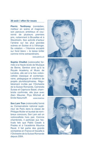30 août / offen für neues
Pierric Tenthorey (comédien,
metteur en scène et magicien)
son parcours ambitieux et cou­
ronné de plusieurs premiers
prix, no­tamment à Bruxelles et à
Stockholm. Son activité d’acteur
l’amène sur les plus grandes
scènes en Suisse et à l’étranger.
Sa création « l’Homme encadré
sur fond blanc » le laisse briller
comme mime extraordinaire.
 www.pierric.ch
Sophie Chaillot (violoncelle) for-
mée à la Haute école de Musique
de Berne, Genève ainsi quʼà la
Royale Academy of Music de
Londres, elle est à la fois violon-
celliste classique et contempo-
raine, pédagogue et créatrice de
projets pluridisciplinaires. Régu-
lièrement invitée par l’Orchestre
de la Suisse Romande, Camerata
Suisse et Capriccio Basel, cham-
briste confirmée, elle joue avec
Alain Meunier, Prya Mitchell et
Emile Naoumoff. www.nixart.eu
Son Lam Tran (violoncelle) formé
au Conservatoire national supé-
rieur de Paris dans la classe de
Philippe Muller et lauréat de nom-
breux concours, Son Lam est un
violoncelliste hors pair. Comme
chambriste, il participe aux fes-
tivals tels que Pablo Casals à
Prades et à l’académie Maurice
Ravel. Il fait partie des grands
orchestres en France et travaille à
lʼOrchestre de la Suisse Romande
depuis 2004.
 