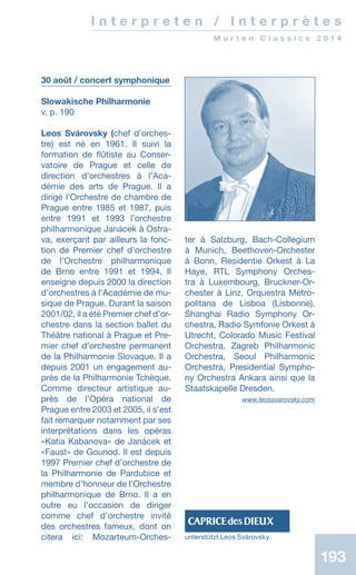 193
30 août / concert symphonique
Slowakische Philharmonie
v. p. 190
Leos Svárovsky (chef d’or­ches­
tre) est né en 1961. Il suivi la
formation de flûtiste au Conser-
vatoire de Prague et celle de
direction d’orchestres à l’Aca-
démie des arts de Prague. Il a
dirigé l’Orchestre de chambre de
Prague entre 1985 et 1987, puis
entre 1991 et 1993 l’orchestre
philharmonique Janácek à Ostra-
va, exerçant par ailleurs la fonc-
tion de Premier chef d’orchestre
de l’Orchestre philharmonique
de Brno entre 1991 et 1994. Il
enseigne depuis 2000 la direction
d’orchestres à l’Académie de mu-
sique de Prague. Durant la saison
2001/02, il a été Premier chef d’or-
chestre dans la section ballet du
Théâtre national à Prague et Pre-
mier chef d’orchestre permanent
de la Philharmonie Slovaque. Il a
depuis 2001 un engagement au-
près de la Philharmonie Tchèque.
Comme directeur artistique au­
près de l’Opéra national de
Prague entre 2003 et 2005, il s’est
fait remarquer notamment par ses
interprétations dans les opéras
«Katia Kabanova» de Janácek et
«Faust» de Gounod. Il est depuis
1997 Premier chef d’orchestre de
la Philharmonie de Pardubice et
membre d’honneur de l’Orchestre
philharmonique de Brno. Il a en
outre eu l’occasion de diriger
comme chef d’orchestre invité
des orchestres fameux, dont on
citera ici: Mozarteum-Orches-
ter à Salzburg, Bach-Collegium
à Munich, Beethoven-Orchester
à Bonn, Residentie Orkest à La
Haye, RTL Symphony Orches-
tra à Luxembourg, Bruckner-Or-
chester à Linz, Orquestra Metro-
politana de Lisboa (Lisbonne),
Shanghai Radio Symphony Or-
chestra, Radio Symfonie Orkest à
Utrecht, Colorado Music Festival
Orchestra, Zagreb Philharmonic
Orchestra, Seoul Philharmonic
Orchestra, Presidential Sympho-
ny Orchestra Ankara ainsi que la
Staatskapelle Dresden.
www.leossvarovsky.com
unterstützt Leos Svárovsky
193
I n t e r p r e t e n / I n t e r p r è t e s
M u r t e n C l a s s i c s 2 0 1 4
 