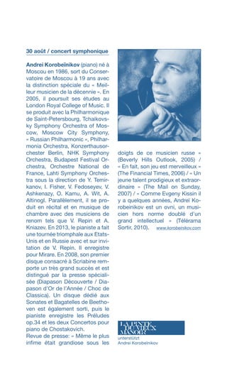 30 août / concert symphonique
Andrei Korobeïnikov (piano) né à
Moscou en 1986, sort du Conser-
vatoire de Moscou à 19 ans avec
la distinction spéciale du « Meil-
leur musicien de la décennie ». En
2005, il poursuit ses études au
London Royal College of Music. Il
se produit avec la Philharmonique
de Saint-Petersbourg, Tchaikovs-
ky Sym­phony Orchestra of Mos-
cow, Mos­cow City Symphony,
« Rus­sian Philharmonic », Philhar-
monia Orchestra, Konzerthausor-
chester Berlin, NHK Symphony
Orchestra, Budapest Festival Or-
chestra, Orchestre National de
France, Lahti Symphony Orches-
tra sous la direction de Y. Temir-
kanov, I. Fisher, V. Fedoseyev, V.
Ash­ken­azy, O. Kamu, A. Wit, A.
Altinogl. Parallèlement, il se pro-
duit en récital et en musique de
chambre avec des musiciens de
renom tels que V. Repin et A.
Kniazev. En 2013, le pianiste a fait
une tournée triomphale aux Etats-
Unis et en Russie avec et sur invi-
tation de V. Repin. Il enregistre
pour Mirare. En 2008, son premier
disque consacré à Scriabine rem-
porte un très grand succès et est
distingué par la presse spéciali-
sée (Dia­pason Découverte / Dia-
pason d’Or de l’Année / Choc de
Classica). Un disque dédié aux
Sonates et Bagatelles de Beetho-
ven est également sorti, puis le
pianiste enregistre les Préludes
op.34 et les deux Concertos pour
piano de Chostakovich.
Revue de presse: « Même le plus
infime était grandiose sous les
doigts de ce musicien russe »
(Beverly Hills Outlook, 2005) /
« En fait, son jeu est merveilleux »
(The Financial Times, 2006) / « Un
jeune talent prodigieux et extraor-
dinaire » (The Mail on Sunday,
2007) / « Comme Evgeny Kissin il
y a quelques années, Andreï Ko-
robeinikov est un ovni, un musi-
cien hors norme doublé d’un
grand intellectuel » (Télérama
Sortir, 2010).  www.korobeinikov.com
unterstützt
Andrei Korobeïnikov
 