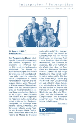 195195
I n t e r p r e t e n / I n t e r p r è t e s
M u r t e n C l a s s i c s 2 0 1 4
31. August 11.00h /
Kammermusik
Das Tschechische Nonett ist ei-
nes der ältesten Kammerensem­
bles weltweit. Gegründet 1924
avancierte es innerhalb kur-
zer Zeit zu einem bedeutenden
Klangkörpe. Das Nonett hat
durch seine Interpretationen und
der originellen Instrumentalbeset-
zung viele bekannte zeitgenös-
sische Komponisten zu neuen
Kompositionen inspiriert. Die Be-
setzung Violine, Viola, Violoncel-
lo, Kontrabass und Bläserquintett
bietet eine fast unerschöpfliche
Skala an Farbkombinationen ei-
nes Kammerorchesters. Dadurch
ist es möglich, Kompositionen
vom Barock bis zur Gegenwart
ins Repertoire aufzunehmen. Das
Nonett spielte an den Salzburger
Festspielen, am Edinburgh Inter-
national Festival, in Montreux, am
Schleswig-Holstein Musik Festi-
val, am Rheingau Musik Festival,
an La Folle journée de Nantes, am
Festival de Música de Canarias
und am Prager Frühling. Konzert-
tourneen führen das Nonett auf
Konzertbühnen wie der Wiener
Musikverein, im Montreux Audi-
torium Strawinski, den München
Herkulessaal, das Auditorio de
Zaragoza, das Lyon Auditorium,
die Washington Library of Con-
gress, das Playhouse Vancouver
und der Dvorak-Saal des Prager
Rudolfinums. Das Nonett veröf-
fentlichte mehrere CDs. Mit dem
Label Edition Praga Digitals ging
das Nonett einen Exklusivvertrag
ein und erhielt für diese Aufnah-
men wichtige Preise. Die Aufnah-
me des Nonetts mit Werken von
Martinů erhielt von der Zeitschrift
Répértoire den «Prix du Réper-
toire», und die Aufnahmen mit
Kompositionen von Beethoven
gewannen den Preis Choc du
Monde de la Musique.
 www.nonet.cz
unterstützt die Kammer-
musikkonzerte
 