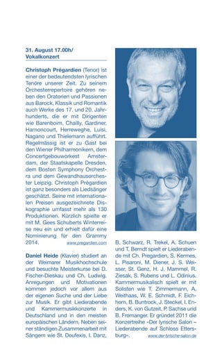 31. August 17.00h/
­Vokalkonzert
Christoph Prégardien (Tenor) ist
einer der bedeutendsten lyrischen
Tenöre unserer Zeit. Zu seinem
Orchesterrepertoire gehören ne-
ben den Oratorien und Passionen
aus Barock, Klassik und Romantik
auch Werke des 17. und 20. Jahr-
hunderts, die er mit Dirigenten
wie Barenboim, Chailly, Gardiner,
Harnoncourt, Herreweghe, Luisi,
Nagano und Thielemann aufführt.
Regelmässig ist er zu Gast bei
den Wiener Philharmonikern, dem
Con­certgebouworkest Amster-
dam, der Staatskapelle Dresden,
dem Boston Symphony Orchest-
ra und dem Gewandhausorches-
ter Leipzig. Christoph Prégardien
ist ganz besonders als Liedsänger
geschätzt. Seine mit internationa-
len Preisen ausgezeichnete Dis-
kographie umfasst mehr als 130
Produktionen. Kürzlich spielte er
mit M. Gees Schuberts Winterrei-
se neu ein und erhielt dafür eine
Nominierung für den Grammy
2014. www.pregardien.com
Daniel Heide (Klavier) studiert an
der Weimarer Musikhochschule
und besuchte Meisterkurse bei D.
Fischer-Dieskau und Ch. Ludwig.
Anregungen und Motivationen
kommen jedoch vor allem aus
der eigenen Suche und der Liebe
zur Musik. Er gibt Liederabende
und Kammermusikkonzerte in
Deutschland und in den meisten
europäischen Ländern. Neben sei-
ner ständigen Zusammenarbeit mit
Sängern wie St. Doufexis, I. Danz,
B. Schwarz, R. Trekel, A. Schuen
und T. Berndt spielt er Liederaben-
de mit Ch. Pregardien, S. Kermes,
L. Pisaroni, M. Diener, J. S. Wei-
sser, St. Genz, H. J. Mammel, R.
Ziesak, S. Rubens und L. Odinius.
Kammermusikalisch spielt er mit
Solisten wie T. Zimmermann, A.
Weithaas, W. E. Schmidt, F. Eich-
horn, B. Buntrock, J. Steckel, I. En-
ders, K. von Gutzeit, P. Sachse und
B. Fromanger. Er gründet 2011 die
Konzertreihe «Der lyrische Salon –
Liederabende auf Schloss Etters-
burg».  www.der-lyrische-salon.de
 