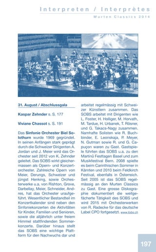 197197
I n t e r p r e t e n / I n t e r p r è t e s
M u r t e n C l a s s i c s 2 0 1 4
31. August / Abschlussgala
Kaspar Zehnder s. S. 177
Viviane Chassot s. S. 191
Das Sinfonie Orchester Biel So-
lothurn wurde 1969 gegründet.
In seinen Anfängen stark geprägt
durch die Schweizer Dirigenten A.
Jordan und J. Meier wird das Or-
chester seit 2012 von K. Zehnder
geleitet. Das SOBS wirkt gleicher-
massen als Opern- und Konzert­
orchester. Zahlreiche Opern von
Meier, Derungs, Schweizer und
jüngst Henking, sowie Orches-
terwerke u.a. von Rishton, Grove,
Darbellay, Meier, Schneider, And-
res, hat das Orchester uraufge-
führt. Wesentlicher Bestandteil im
Konzertkalender sind neben den
Sinfoniekonzerten die Aktivitäten
für Kinder, Familien und Senioren,
sowie die alljährlich unter freiem
Himmel stattfindenden Sommer-
konzerte. Darüber hinaus stellt
das SOBS eine wichtige Platt-
form für den Nachwuchs dar und
arbeitet regelmässig mit Schwei-
zer Künstlern zusammen. Das
SOBS arbeitet mit Dirigenten wie
L. Foster, H. Holliger, M. Horvath,
M. Tardue, H. Urbanek, T. Rösner,
und G. Takacs-Nagy zusammen.
Namhafte Solisten wie R. Buch-
binder, E. Leonskaja, P. Meyer,
N. Gutman sowie R. und G. Ca-
puçon waren zu Gast. Gastspie-
le führten das SOBS u.a. zu den
Martinů Festtagen Basel und zum
Musikfestival Bern. 2008 spielte
es beim Carinthischen Sommer in
Kärnten und 2010 beim Feldkirch
Festival, ebenfalls in Österreich.
Seit 2005 ist das SOBS regel­
mässig an den Murten Classics
zu Gast. Eine grosse Diskogra-
phie dokumentiert die weitge­
fächerte Tätigkeit des SOBS und
wird 2015 mit Orchesterwerken
von R. Radecke für das deutsche
Label CPO fortgesetzt.www.tobs.ch
 