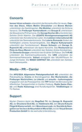 201201
P a r t n e r u n d F r e u n d e
M u r t e n C l a s s i c s 2 0 1 4
201
Concerts
besser hören schweiz unterstützt die Konzerte offen für neues. Cap-
rice des Dieux, Villars Maître Chocolatier und Bonne Maman
unterstützen die Gastdirigenten. Die Mobiliar unterstützt die Sinfonia
Varsovia. Die Freiburger Kantonalbank und Groupe E unterstützen
die Slowakische Phil­har­monie. Die Garage Kocher AG unterstützt den
Solisten Dmitri Makhtin. Die LEGATO Vermögens­management AG
unterstützt den Künst­­­lerischen Leiter. Die Liebherr-International AG
unterstützt die Serenadenkonzerte. Die Loterie Romande fördert die
Vielfältigkeit unseres Konzert­angebo­ts. Das Migros Kulturprozent
unterstützt das Fami­lienkonzert. Nissan Schweiz und Garage B.
Ruprecht AG un­ter­­stützen die Apéro-Konzerte. Das Restaurant La
Pinte du Vieux Manoir un­terstützt den Solisten Andrei Korobeïnikov.
Die Senevita Gruppe unterstützt den Erzähler Gil Pidoux. Die T+R AG
unterstützt die Kammer­musikkonzerte. Die UBS unterstützt die
Sommer­nachts­konzerte. Valiant ermöglicht das VALIANTforum für
Junge Orchester. Die WAGO CONTACT SA unterstützt den Solisten
Henri Demar­quette.
Media – PR – Carrier
Die APG/SGA Allgemeine Plakatgesellschaft AG unterstützt die
Plakatwerbung. Cremo ist Branding­partner. Der Murtenbieter, die
Freiburger ­Nach­richten, La Liberté und ensuite – kulturmagazin
engagieren sich als Pressepartner. Die TPF fördert die Benutzung der
öffentlichen Transportmittel im Kanton Freiburg. Radio Swiss Clas-
sic und Radio Kaiseregg sind Rundfunkpartner. TeleBielingue ist
TV-Partner.
Support
Murten Classics dankt der RegaText TV, der Garage B. Ruprecht
AG, der Druckerei Graf AG, der Haldimann AG, dem Bruno Kräuchi
Flügel  Klavierverleih, dem Warenhaus Loeb, der Société de Navi-
gation sur les lacs de Neuchâtel et Morat SA und der Visual Dream
Production GmbH für die wertvolle Unterstützung.
 