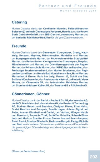 203203
P a r t n e r u n d F r e u n d e
M u r t e n C l a s s i c s 2 0 1 4
203
Catering
Murten Classics dankt der Confiserie Monnier, Feldschlösschen
Boissons(Cardinal),ChampagneJacquart,HenniezundderRudolf
Burla Getränke GmbH, dem SBB-Centre Loewenberg Murten und
der Senevita Résidence Beaulieu für die gute Zusammenarbeit.
Freunde
Murten Classics dankt den Gemeinden Cour­ge­vaux, Greng, Haut-
Vully, Kerzers, Meyriez, ­Münchenwiler, Muntelier und Murten,
der Burger­gemeinde Murten, der Feuerwehr und d­er Stadtpolizei
Murten, den Reformierten Kirchgemeinden Clavaleyres, Meyriez,
Münchenwiler und Murten, der Orientierungsschule der Region
Murten,derPrimarschuleMurten,demKiBKulturimBeaulieu,dem
Freiburger Tourismusverband, dem Murten Tourismus, dem Regi-
onalverband See, den Hotels Bad Muntelier am See, Hotel Murten,
Murtenhof  Krone, Park Inn Lully, Perron 13, Schiff am See,
SchlossMünchenwiler,denRestaurantsKäserei,LaPinteduVieux
Manoir, der Charmette SA, den Industriellen Betrieben Murten,
der Storchenbäckerei Keller AG, der Treuhand B + R Schwab AG.
Gönnerinnen, Gönner
Murten Classics dankt der Bank La Roche  Co AG, der Investas AG,
der MCL Medizinische ­Laboratorien AG, der Ruetschi Technology
AG, Bodmer Robert und Bea­trice, Chaignat Pierre, Etter Heinz,
Godat Bea­trice und François, Familie Jeger, Johner Sigrid und
Peter, Kramer Elisabeth und Daniel, Lerf Adrian, Münger Nicole
und Bernhard, Ruprecht Trudi, Schöffler Priscilla, Schwab Elisa-
beth und Markus, Stauffer Prisca, Steiner Ilse und Jean-Jacques,
StreitAndré,StockerElisabeth,ThalmannMargrit,ZauggMichèle
und Beat sowie weiteren Gönnerinnen und Gönnern und Freunden für
die grosszügigen Gönnerbeiträge und die ent­gegengebrachte Wert-
schätzung.
(Stand bei Redaktionsschluss)
 
