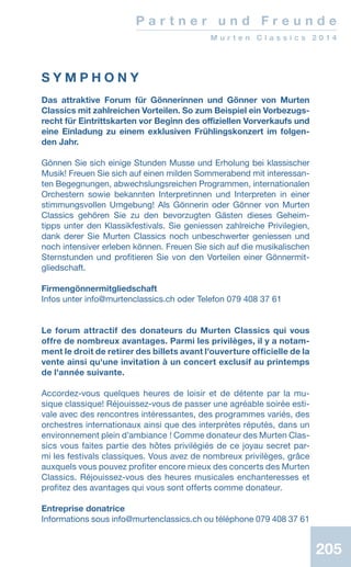 205205205
S Y M P H O N Y
Das attraktive Forum für Gönnerinnen und Gönner von Murten
Classics mit zahlreichen Vorteilen. So zum Beispiel ein Vorbezugs-
recht für Eintrittskarten vor Beginn des offiziellen Vorverkaufs und
eine Einladung zu einem exklusiven Frühlingskonzert im folgen-
den Jahr.
Gönnen Sie sich einige Stunden Musse und Erholung bei klassischer
Musik! Freuen Sie sich auf einen milden Sommerabend mit interessan-
ten Begegnungen, abwechslungsreichen Programmen, internationalen
Orchestern sowie bekannten Interpretinnen und Interpreten in einer
stimmungsvollen Umgebung! Als Gönnerin oder Gönner von Murten
Classics gehören Sie zu den bevorzugten Gästen dieses Geheim-
tipps unter den Klassikfestivals. Sie geniessen zahlreiche Privilegien,
dank derer Sie Murten Classics noch unbeschwerter geniessen und
noch intensiver erleben können. Freuen Sie sich auf die musikalischen
Sternstunden und profitieren Sie von den Vorteilen einer Gönnermit-
gliedschaft.
Firmengönnermitgliedschaft
Infos unter info@murtenclassics.ch oder Telefon 079 408 37 61
Le forum attractif des donateurs du Murten Classics qui vous
offre de nombreux avantages. Parmi les privilèges, il y a notam-
ment le droit de retirer des billets avant l'ouverture officielle de la
vente ainsi qu'une invitation à un concert exclusif au printemps
de l'année suivante.
Accordez-vous quelques heures de loisir et de détente par la mu-
sique classique! Réjouissez-vous de passer une agréable soirée esti-
vale avec des rencontres intéressantes, des programmes variés, des
orchestres internationaux ainsi que des interprètes réputés, dans un
environnement plein d’ambiance ! Comme donateur des Murten Clas-
sics vous faites partie des hôtes privilégiés de ce joyau secret par-
mi les festivals classiques. Vous avez de nombreux privilèges, grâce
auxquels vous pouvez profiter encore mieux des concerts des Murten
Classics. Réjouissez-vous des heures musicales enchanteresses et
profitez des avantages qui vous sont offerts comme donateur.
Entreprise donatrice
Informations sous info@murtenclassics.ch ou téléphone 079 408 37 61
P a r t n e r u n d F r e u n d e
M u r t e n C l a s s i c s 2 0 1 4
 