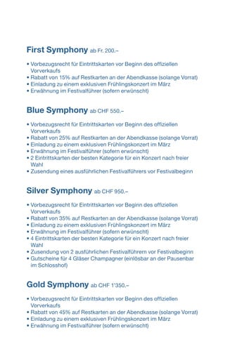 First Symphony ab Fr. 200.–
	
• Vorbezugsrecht für Eintrittskarten vor Beginn des offiziellen
­Vorverkaufs
• Rabatt von 15% auf Restkarten an der Abendkasse (solange Vorrat)
• Einladung zu einem exklusiven Frühlingskonzert im März
• Erwähnung im Festivalführer (sofern erwünscht)
Blue Symphony ab CHF 550.–
• Vorbezugsrecht für Eintrittskarten vor Beginn des offiziellen
­Vorverkaufs
• Rabatt von 25% auf Restkarten an der Abendkasse (solange Vorrat)
• Einladung zu einem exklusiven Frühlingskonzert im März
• Erwähnung im Festivalführer (sofern erwünscht)
• 2 Eintrittskarten der besten Kategorie für ein Konzert nach ­freier
Wahl
• Zusendung eines ausführlichen Festivalführers vor Festival­beginn
Silver Symphony ab CHF 950.–
• Vorbezugsrecht für Eintrittskarten vor Beginn des offiziellen
­Vorverkaufs
• Rabatt von 35% auf Restkarten an der Abendkasse (solange Vorrat)
• Einladung zu einem exklusiven Frühlingskonzert im März
• Erwähnung im Festivalführer (sofern erwünscht)
• 4 Eintrittskarten der besten Kategorie für ein Konzert nach ­freier
Wahl
• Zusendung von 2 ausführlichen Festivalführern vor Festival­beginn
• Gutscheine für 4 Gläser Champagner (einlösbar an der ­Pausenbar
im Schlosshof)
Gold Symphony ab CHF 1ʼ350.–
• Vorbezugsrecht für Eintrittskarten vor Beginn des offiziellen
­Vorverkaufs
• Rabatt von 45% auf Restkarten an der Abendkasse (solange Vorrat)
• Einladung zu einem exklusiven Frühlingskonzert im März
• Erwähnung im Festivalführer (sofern erwünscht)
 