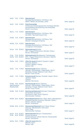 So/Di 	 10.8. 	 17.00 h	 Apérokonzert 	
			 Nostalgia Quartett Brünn / Gil Pidoux, Text
			 Môtier / Maison de Chambaz, Jardin  Seite / page 43
So/Di	 10.8. 	 19.30 h 	 Film/Festivaltalk
			 Einführung ins Festivalprogramm mit Kaspar Zehnder
			 anschliessend Filmvorführung: Die Zauberflöte
			 Murten / Le cinéma  Seite / page 45
		
Mo/Lu 	 11.8. 	 19.30 h 	 Apérokonzert
			 Nostalgia Quartett Brünn / Gil Pidoux, Text
			 Muntelier / Sportplatzweg am See Seite / page 43
Di/Ma 	 12.8. 	 19.30 h 	 Apérokonzert
			 Nostalgia Quartett Brünn / Gil Pidoux, Text
			 Meyriez / Campagne Chatoney Seite / page 43
Mi/Ma 	 13.8. 	 19.30 h 	 Apérokonzert
			 Nostalgia Quartett Brünn / Gil Pidoux, Text
			 Courgevaux / Schlosspark  Seite / page 43
Do/Je 	 14.8. 	20.00 h 	 Sinfoniekonzert Dvořák
			 PKF – Prague Philharmonia / Zehnder / Pidoux
			 Murten / Schlosshof  Seite / page 47
Fr/Ve 	 15.8.	 20.00 h 	 Sinfoniekonzert Mendelssohn / Tschaikowsky
Sa/Sa 	 16.8. 	20.00 h 	 PKF – Prague Philharmonia / Borowicz / Makhtin
			 Murten / Schlosshof  Seite / page 53
Sa/Sa 	 16.8. 	 17.00 h 	 offen für neues Dowland / Couperin / Ligeti /
			 Piazzolla / Brahem
			Chassot / Mallaun / Pidoux
			 Murten / KiB  Seite / page 57
So/Di 	 17.8. 	 11.00 h 	 Kammermusik Nielsen / Brahms
			Zehnder / Röthlisberger / Siegenthaler / Wirth /
			 Darbellay / Kraege / Malkova / Lüthi / Burci
			 Murten / Franz. Kirche  Seite / page 61
So/Di 	 17.8. 	 17.00 h 	 Kammermusik Rameau / Scarlatti / Haydn / Wirth / 	
			 Janáček / Haydn
			Chassot
			 Meyriez / Ref. Kirche  Seite / page 65
Di/Ma 	 19.8. 	20.00 h 	 Kammermusik Nielsen / Brahms
(geschlossene		Zehnder / Röthlisberger / Siegenthaler / Wirth /
Gesellschaft)		Darbellay / Kraege / Malkova / Lüthi / Burci
			 Murten / Franz. Kirche  Seite / page 61
Di/Ma 	 19.8. 	 21.45 h 	 Sommernachtskonzert Schubert / Zemlinsky /
			 Schoenfield / Schumann
			 Dumitrache / Pala / Suma / Popovici
			 Münchenwiler / Schloss  Seite / page 69
Mi/Me 	 20.8. 	20.00 h 	 Serenadenkonzert Britten / Bach / Bach / Mendelssohn
			Klaipeda Chamber Orchestra / Zehnder / Oltean /
	 	 	 Mende / Valickas / Bačkus
			 Murten / Schlosshof  Seite / page 73
Mi/Me 	 20.8. 	 21.45 h 	 Sommernachtskonzert Liszt / Ravel / Dukas /
			 Debussy / Mendelssohn / Schumann
			 Soós / Haag
			 Münchenwiler / Schloss  Seite / page 77
Do/Je 	 21.8.	 20.00 h	 Sinfoniekonzert Mozart / Tschaikowsky /
Fr/Ve 	 22.8. 	20.00 h 	 Rimsky-Korsakow
			Sinfonia Varsovia / Olivieri-Munroe / Demarquette
			 Murten / Schlosshof  Seite / page 81
Sa/Sa 	 23.8. 	 17.00 h 	 offen für neues Mächler
			 Mächler / Kuhn
			 Murten / KiB  Seite / page 85
 