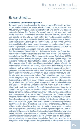 E s w a r e i n m a l …
M u r t e n C l a s s i c s 2 0 1 4
25
Es war einmal …
Gedächtnis- und Erinnerungskultur
Es waren einmal eine Königstochter oder ein armer Mann, ein wunder-
licher Spielmann oder ein Müller, ein Hühnchen und ein Hähnchen, ein
Mäuschen, ein Vögelchen und eine Bratwurst, und einmal war es auch
mitten im Winter. Die Floskel «Es war(en) einmal», mit der rund zwei
Drittel allein der Grimm’schen Märchen anheben dürften, bohrte sich
uns bereits ins Ohr, als wir noch tief in den Kinderschuhen steckten.
Eine Frage aber, die uns damals ziemlich sicher nicht kümmerte, lautet:
Was befähigt uns überhaupt zur Formulierung «Es war einmal», mithin
zur sprachlichen Bezugnahme auf Vergangenes – sei es ein märchen-
haftes, mythisches oder auch wirkliches, selbst erinnertes? Und warum
ist der Vergangenheitsbezug im Hier und Jetzt notwendig?
Die Phänomene Gedächtnis und Erinnerung sowie die Frage ihrer
Funktion beschäftigen nicht erst die modernen Neuro- und Kulturwis-
senschaften. Karl Philipp Moritz verweist in seiner Götterlehre (1791)
auf die Urgründe der Beschäftigung mit dem Erinnerungsvermögen, die
ihrerseits im Bereich des Mythischen liegen und dort um die Figur der
Mnemosyne (einer Tochter von Uranus und Gaia) kreisen. «Durch die
himmlischen Einflüsse», so Moritz, «welche bei ihrer Bildung mit den
irdischen sich vermählten, ward zuerst die Erinnerungskraft […] in ihr
geboren». Letztere sei «die Mutter alles Wissens und Denkens» – und
damit auch der Künste: Zusammen mit Zeus soll die Mnemosyne spä-
ter die neun Musen gezeugt haben. Demgegenüber durchaus prosa-
ischer vergleicht Augustinus das Gedächtnis in seinen Confessiones
(niedergelegt um 397) mit einem «Magen», aus dem «beim Erinnern die
Dinge wieder aus der Tiefe» geholt würden wie «bei dem Wiederkäuen
die Speise». An solche Metaphorik knüpft, wenn auch in bekömmli-
cherer Art, noch der englische Sensualist John Locke an, wenn er im
Gedächtnis «gleichsam die Vorratskammer unserer Ideen» sieht (An
Essay concerning Human Understanding, 1689). Auf den ersten Blick
erscheinen derartige Versuche, dem Faszinosum des Erinnerungsver-
mögens erklärend beizukommen, von aktuellen Auffassungen weit ent-
fernt. Doch bergen sie Denkfiguren, die im Kern bis heute wirksam sind.
Prinzipiell wird man gegen die metaphorische Umschreibung des Ge-
dächtnisses als eines ‹Speichers› (gleichviel, ob man sich darunter einen
«Magen» oder eine «Vorratskammer» vorstellt) ebenso wenig opponie-
ren wie gegen die Vorstellung, das Erinnerungsvermögen sei Voraus-
setzung für Wissen und Denken. Freilich aber haben Speicher bisweilen
Lecks, so dass die kulturwissenschaftliche Gedächtnisforschung sinn-
vollerweise differenziert: zwischen einem Erinnern, das mit dem Verges-
sen verschwistert ist, und einem eigentlichen Speichern, welches dem
Vergessen einen Riegel schiebt und gewöhnlich auf Hilfsmittel, nämlich
 