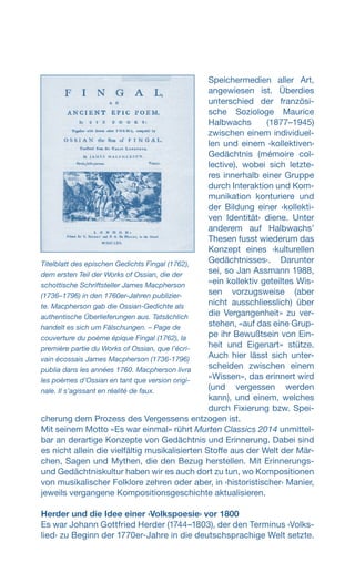 Speichermedien aller Art,
angewiesen ist. Überdies
unterschied der französi-
sche Soziologe Maurice
Halbwachs (1877–1945)
zwischen einem individuel-
len und einem ‹kollektiven›
Gedächtnis (mémoire col-
lective), wobei sich letzte-
res innerhalb einer Gruppe
durch Interaktion und Kom-
munikation konturiere und
der Bildung einer ‹kollekti-
ven Identität› diene. Unter
anderem auf Halbwachs’
Thesen fusst wiederum das
Konzept eines ‹kulturellen
Gedächtnisses›. Darunter
sei, so Jan Assmann 1988,
«ein kollektiv geteiltes Wis-
sen vorzugsweise (aber
nicht ausschliesslich) über
die Vergangenheit» zu ver-
stehen, «auf das eine Grup-
pe ihr Bewußtsein von Ein-
heit und Eigenart» stütze.
Auch hier lässt sich unter-
scheiden zwischen einem
«Wissen», das erinnert wird
(und vergessen werden
kann), und einem, welches
durch Fixierung bzw. Spei-
cherung dem Prozess des Vergessens entzogen ist.
Mit seinem Motto «Es war einmal» rührt Murten Classics 2014 unmittel-
bar an derartige Konzepte von Gedächtnis und Erinnerung. Dabei sind
es nicht allein die vielfältig musikalisierten Stoffe aus der Welt der Mär-
chen, Sagen und Mythen, die den Bezug herstellen. Mit Erinnerungs-
und Gedächtniskultur haben wir es auch dort zu tun, wo Kompositionen
von musikalischer Folklore zehren oder aber, in ‹historistischer› Manier,
jeweils vergangene Kompositionsgeschichte aktualisieren.
Herder und die Idee einer ‹Volkspoesie› vor 1800
Es war Johann Gottfried Herder (1744–1803), der den Terminus ‹Volks-
lied› zu Beginn der 1770er-Jahre in die deutschsprachige Welt setzte.
Titelblatt des epischen Gedichts Fingal (1762),
dem ersten Teil der Works of Ossian, die der
schottische Schriftsteller James Macpherson
(1736–1796) in den 1760er-Jahren publizier-
te. Macpherson gab die Ossian-Gedichte als
authentische Überlieferungen aus. Tatsächlich
handelt es sich um Fälschungen. – Page de
couverture du poème épique Fingal (1762), la
première partie du Works of Ossian, que l’écri-
vain écossais James Macpherson (1736-1796)
publia dans les années 1760. Macpherson livra
les poèmes d’Ossian en tant que version origi-
nale. Il s’agissant en réalité de faux.
 