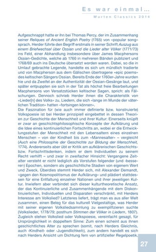 27
E s w a r e i n m a l …
M u r t e n C l a s s i c s 2 0 1 4
Aufgeschnappt hatte er ihn bei Thomas Percy, der im Zusammenhang
seiner Reliques of Ancient English Poetry (1765) von «popular song»
sprach. Herder führte den Begriff erstmals in seiner Schrift Auszug aus
einem Briefwechsel über Ossian und die Lieder alter Völker (1771/73)
ins Feld, einer Abhandlung insbesondere über James Macphersons
Ossian-Gedichte, welche ab 1760 in mehreren Bänden publiziert und
1768/69 auch ins Deutsche übersetzt worden waren. Dabei, so die in
Umlauf gebrachte Legende, handelte es sich um mündlich tradierte
und von Macpherson aus dem Gälischen übertragene «epic poems»
des keltischen Sängers Ossian. Bereits Ende der 1760er-Jahre wurden
hie und da Zweifel an der Authentizität der Ossian-Gesänge laut, und
später entpuppten sie sich in der Tat als höchst freie Bearbeitungen
Macphersons von Versatzstücken keltischer Sagen, sprich: als Fäl-
schungen. Dennoch schrieb Herder ihnen die Charakteristik von
«Lieder[n] des Volks» zu, Liedern, die sich «lange im Munde der väter-
lichen Tradition» hatten «fortsingen können».
Die Faszination für (wie auch immer definierte bzw. konstruierte)
Volkspoesie ist bei Herder prinzipiell eingebettet in dessen Theori-
en zur Geschichte der Menschheit und ihrer Kultur: Einerseits knüpft
er zwar an geschichtsphilosophische Konzepte der Aufklärung und
die Idee eines kontinuierlichen Fortschritts an, wobei er die Entwick-
lungsstufen der Menschheit mit den Lebensaltern eines einzelnen
Menschen – von der Kindheit bis zum «Mannesalter» – vergleicht
(Auch eine Philosophie der Geschichte zur Bildung der Menschheit,
1774). Andererseits aber übt er Kritik am aufklärerischen Geschichts-
bzw. Fortschrittsdenken, indem er dem Individuellen zu seinem
Recht verhilft – und zwar in zweifacher Hinsicht: Vergangene Zeit-
alter versteht er nicht lediglich als Vorstufen folgender (und ‹besse-
rer›) Epochen, sondern als geschichtliche Stadien von eigenem Wert
und Zweck. Überdies stemmt Herder sich, mit Alexander Demandt,
«gegen den Kosmopolitismus der Aufklärung» und plädiert stattdes-
sen für eine Entfaltung einzelner Nationen und ihrer jeweiligen Kul-
tur. Inwiefern aber verbindet sich dieser kulturtheoretische Ansatz,
der das Kontinuierliche und Zusammenhängende mit dem Diskon-
tinuierlichen, Individuellen und Disparaten verschränkt, mit Herders
Interesse am Volkslied? Letzteres liefert, trägt man es aus aller Welt
zusammen, einen Beleg für das kulturell Vielgestaltige, was Herder
mit seiner eigenen Volksliedsammlung zu exemplifizieren suchte
(Volkslieder, 1778/79; posthum Stimmen der Völker in Liedern, 1807).
Zugleich stehen Volkslied oder Volkspoesie, vereinfacht gesagt, für
Ursprünglichkeit in doppeltem Sinne: Zum einen scheint aus ihnen
geschichtliches Alter zu sprechen (somit, nach Herders Gleichnis,
auch ‹Kindheit› oder ‹Jugendlichkeit›), zum andern handelt es sich
nach Herders Ansicht um Dichtung fern von artifizieller Regelpoetik,
 