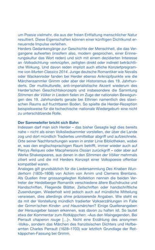 um Poesie vielmehr, die aus der freien Entfaltung menschlicher Natur
resultiert. Diese Eigenschaften können einer künftigen Dichtkunst er-
neuernde Impulse verleihen.
Herders Gedankengänge zur Geschichte der Menschheit, die das Ver-
gangene aufwerten (insofern also, modern gesprochen, einer Erinne-
rungskultur das Wort reden) und sich mit einem dezidierten Interesse
an ‹Volksdichtung› verknüpfen, zeitigten direkt oder indirekt beträchtli-
che Wirkung. Und davon reden implizit auch etliche Konzertprogram-
me von Murten Classics 2014. Junge deutsche Romantiker wie Novalis
oder Wackenroder fanden bei Herder ebenso Anknüpfpunkte wie die
Märchensammler Grimm oder aber der Historismus des 19. Jahrhun-
derts. Der multikulturelle, anti-imperialistische Akzent wiederum des
Herder’schen Geschichtskonzepts und insbesondere die Sammlung
Stimmen der Völker in Liedern fielen im Zuge der nationalen Bewegun-
gen des 19. Jahrhunderts gerade bei Ethnien namentlich des slawi-
schen Raums auf fruchtbaren Boden. So spielte die Herder-Rezeption
beispielsweise für die tschechische ‹nationale Wiedergeburt› eine nicht
zu unterschätzende Rolle.
Der Sammeleifer bricht sich Bahn
Indessen darf man sich Herder – das bisher Gesagte legt dies bereits
nahe – nicht als einen Volksliedsammler vorstellen, der über die Lande
zog und dort mündlich Tradiertes unmittelbar abgriff und aufzeichnete.
Orte seiner Nachforschungen waren in erster Linie Bibliotheken, wobei
er, was den englischsprachigen Raum betrifft, immer wieder auch auf
Percys Reliques oder Macphersons Ossian zurückgriff – oder aber auf
Werke Shakespeares, aus denen in den Stimmen der Völker mehrmals
zitiert wird und die mit Herders Konzept einer Volkspoesie offenbar
kompatibel waren.
Analoges gilt grundsätzlich für die Liedersammlung Des Knaben Wun-
derhorn (1805–1808) von Achim von Arnim und Clemens Brentano.
Als Quellen ihrer grossangelegten Kollektion nennen die beiden Ver-
treter der Heidelberger Romantik verschiedene ältere Buchdrucke und
Handschriften, Fliegende Blätter, Zeitschriften oder handschriftliche
Zusendungen. Wiederholt wird jedoch auch auf mündliche Mitteilung
verwiesen, dies allerdings ohne präzisierende Angaben. Wie steht es
da mit der Vorstellung mündlich tradierter Volkserzählungen im Falle
der Grimm’schen Kinder- und Hausmärchen? Einige Quellenangaben
der Herausgeber lassen erkennen, was davon zu halten ist. So lautet
etwa der Kommentar zum Rotkäppchen: «Aus den Maingegenden. Bei
Perrault chaperon rouge […]». Nicht eine Erzählung des anonymen
‹Volks›, sondern das Märchen des französischen Dichters und Hofbe-
amten Charles Perrault (1628–1703) war letztlich Grundlage der Rot-
käppchen-Fassung bei Grimm.
 