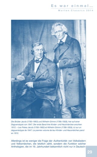 29
E s w a r e i n m a l …
M u r t e n C l a s s i c s 2 0 1 4
Allerdings ist es weniger die Frage der ‹Authentizität› von Volksliedern
und Volksmärchen, die letztlich zählt, sondern die Funktion solcher
Anthologien, die im 19. Jahrhundert bekanntlich nicht nur in Deutsch-
Die Brüder Jacob (1785–1863) und Wilhelm Grimm (1786–1859), hier auf einer
Daguerrotypie von 1847. Der erste Band ihre Kinder- und Hausmärchen erschien
1812. – Les Frères Jacob (1785–1863) et Wilhelm Grimm (1786–1859), ici sur un
daguerréotype de 1847. Le premier volume de leur Kinder- und Hausmärchen parut
en 1812.
 