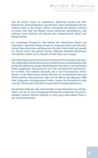3
Seit 26 Jahren finden im malerischen Städtchen Murten die dem
klassischen Konzertrepertoire ­gewidmeten Sommerfestspiele Murten
Classics statt. In den letzten Jahren entwickelte sich Murten Classics
zu einem weit über die Region hinaus bekannten Musikfestival, das
während dreier Wochen die Mauern der mittelalterlichen Stadt zum
Klingen bringt.
Ein vielseitiges Programm, das Kenner der klassischen Musik und
Liebhaber in gleichem Masse anspricht, begeistert jedes Jahr die zahl-
reichen Besucherinnen und Besucher. Als roter Faden zieht sich jeweils
ein Thema durch das ganze Festival. Weltweit etablierte Solistinnen
und Solisten treffen sich in Murten mit den Stars von morgen.
KerndesFestivalssinddieKonzerteimSchlosshofvonMurten,dereinen
einmaligenBlickaufdenMurtenseeunddenSonnenuntergangbietet.Bei
schlechter Witterung werden die Schlosshof-Kon­zerte in der Deutschen
Kirche abgehalten. Barockmusik ist in der Schlosskirche Münchenwi-
ler zu hören. Die weiteren Konzerte, die in der Französischen Kirche
Murten, in der Reformierten Kirche Meyriez, im romantischen Park des
Hotels Schloss Münchenwiler oder auf der Bühne des Beaulieu (KiB)
ihren adäquaten Austragungsort finden, zeigen die künstlerische Idee
und das Thema des Festivals mit besonderer Gestaltungskraft auf.
Der familiäre Rahmen, der nahe Kontakt mit den Musikerinnen und Mu-
sikern und die für eine einzigartige Atmosphäre bürgenden Konzertlo-
kalitäten machen Murten Classics zu einer ganz besonderen Perle in
der Festivallandschaft.
M u r t e n C l a s s i c s
D a s b e s o n d e r e F e s t i v a l
 