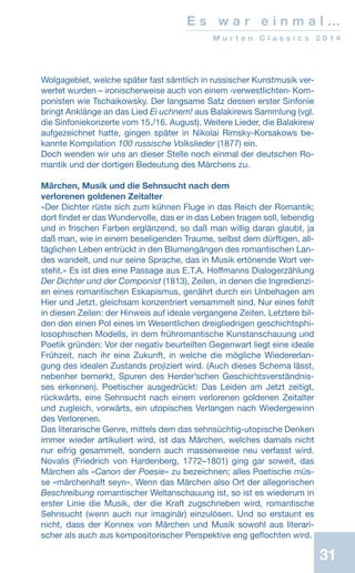 31
E s w a r e i n m a l …
M u r t e n C l a s s i c s 2 0 1 4
Wolgagebiet, welche später fast sämtlich in russischer Kunstmusik ver-
wertet wurden – ironischerweise auch von einem ‹verwestlichten› Kom-
ponisten wie Tschaikowsky. Der langsame Satz dessen erster Sinfonie
bringt Anklänge an das Lied Ei uchnem! aus Balakirews Sammlung (vgl.
die Sinfoniekonzerte vom 15./16. August). Weitere Lieder, die Balakirew
aufgezeichnet hatte, gingen später in Nikolai Rimsky-Korsakows be-
kannte Kompilation 100 russische Volkslieder (1877) ein.
Doch wenden wir uns an dieser Stelle noch einmal der deutschen Ro-
mantik und der dortigen Bedeutung des Märchens zu.
Märchen, Musik und die Sehnsucht nach dem
verlorenen goldenen Zeitalter
«Der Dichter rüste sich zum kühnen Fluge in das Reich der Romantik;
dort findet er das Wundervolle, das er in das Leben tragen soll, lebendig
und in frischen Farben erglänzend, so daß man willig daran glaubt, ja
daß man, wie in einem beseligenden Traume, selbst dem dürftigen, all-
täglichen Leben entrückt in den Blumengängen des romantischen Lan-
des wandelt, und nur seine Sprache, das in Musik ertönende Wort ver-
steht.» Es ist dies eine Passage aus E.T.A. Hoffmanns Dialogerzählung
Der Dichter und der Componist (1813), Zeilen, in denen die Ingredienzi-
en eines romantischen Eskapismus, genährt durch ein Unbehagen am
Hier und Jetzt, gleichsam konzentriert versammelt sind. Nur eines fehlt
in diesen Zeilen: der Hinweis auf ideale vergangene Zeiten. Letztere bil-
den den einen Pol eines im Wesentlichen dreigliedrigen geschichtsphi-
losophischen Modells, in dem frühromantische Kunstanschauung und
Poetik gründen: Vor der negativ beurteilten Gegenwart liegt eine ideale
Frühzeit, nach ihr eine Zukunft, in welche die mögliche Wiedererlan-
gung des idealen Zustands projiziert wird. (Auch dieses Schema lässt,
nebenher bemerkt, Spuren des Herder’schen Geschichtsverständnis-
ses erkennen). Poetischer ausgedrückt: Das Leiden am Jetzt zeitigt,
rückwärts, eine Sehnsucht nach einem verlorenen goldenen Zeitalter
und zugleich, vorwärts, ein utopisches Verlangen nach Wiedergewinn
des Verlorenen.
Das literarische Genre, mittels dem das sehnsüchtig-utopische Denken
immer wieder artikuliert wird, ist das Märchen, welches damals nicht
nur eifrig gesammelt, sondern auch massenweise neu verfasst wird.
Novalis (Friedrich von Hardenberg, 1772–1801) ging gar soweit, das
Märchen als «Canon der Poesie» zu bezeichnen; alles Poetische müs-
se «märchenhaft seyn». Wenn das Märchen also Ort der allegorischen
Beschreibung romantischer Weltanschauung ist, so ist es wiederum in
erster Linie die Musik, der die Kraft zugschrieben wird, romantische
Sehnsucht (wenn auch nur imaginär) einzulösen. Und so erstaunt es
nicht, dass der Konnex von Märchen und Musik sowohl aus literari-
scher als auch aus kompositorischer Perspektive eng geflochten wird.
 