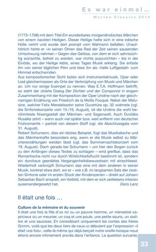 33
E s w a r e i n m a l …
M u r t e n C l a s s i c s 2 0 1 4
(1773–1798) mit dem Titel Ein wunderbares morgenländisches Märchen
von einem nackten Heiligen. Dieser Heilige hatte sich in eine irdische
Hülle verirrt und wurde dort prompt vom Wahnsinn befallen: Unauf-
hörlich hörte er «in seinen Ohren das Rad der Zeit seinen sausenden
Umschwung nehmen.» Gegen das Getöse, von dem er sich sehnsüch-
tig wünschte, befreit zu werden, war nichts auszurichten – bis in der
Einöde, wo der Heilige lebte, eines Tages Musik erklang. Sie erlöste
ihn von seiner täglichen Pein und liess ihn als «helle Luftgestalt» zum
Himmel entschwinden.
Aus kompositorischer Sicht boten sich Instrumentalmusik, Oper oder
Lied gleichermassen als Orte der Verknüpfung von Musik und Märchen
an. Um nur einige Exempel zu nennen: Was E.T.A. Hoffmann betrifft,
so steht der zitierte Dialog Der Dichter und der Componist in engem
Zusammenhang mit der Komposition der Oper Undine nach der gleich-
namigen Erzählung von Friedrich de la Motte Fouqué. Nebst der Melu-
sine, welcher Felix Mendelssohn seine Ouvertüre op. 32 widmete (vgl.
die Sinfoniekonzerte vom 15./16. August), ist die Undine die wohl be-
rühmteste Nixengestalt der Märchen- und Sagenwelt. Auch Dvořáks
Rusalka zehrt – wenn auch viel später bzw. weit entfernt von deutscher
Frühromantik – partiell von diesem Stoff (vgl. die Abschlussgala vom
31. August).
Robert Schumann, dies ein letztes Beispiel, fügt das Musikalische und
das Märchenhafte besonders eng, wenn er die Musik selbst zu Mär-
chenerzählungen werden lässt (vgl. das Sommernachtskonzert vom
19. August). Doch gerade bei Schumann – um hier den Bogen zurück
zu den Anfängen dieses Textes zu schlagen – wird greifbar, dass das
Romantische nicht nur durch Wirklichkeitsflucht bestimmt ist, sondern
ein durchaus geerdetes Vergangenheitsbewusstsein mit einschliesst.
Wiederholt verknüpft Schumann das eine mit dem anderen in seiner
Musik, konkret etwa dort, wo er – wie z.B. im langsamen Satz der zwei-
ten Sinfonie oder im ersten Stück der Kinderszenen – direkt auf Johann
Sebastian Bach anspielt, ein Vorbild, mit dem er sich zeitlebens intensiv
auseinandergesetzt hat. Doris Lanz
Il était une fois …
Culture de la mémoire et du souvenir
Il était une fois la fille d’un roi ou un pauvre homme, un ménestrel ca-
pricieux ou un meunier, un coq et une poule, une petite souris, un oisil-
lon et une saucisse. En considérant uniquement les contes des frères
Grimm, voilà que les deux tiers de ceux-ci débutent par l’expression «il
était une fois», celle-là même qui déjà berçait notre oreille lorsque nous
étions encore intimement ancrés dans l’enfance. La question suivante,
 