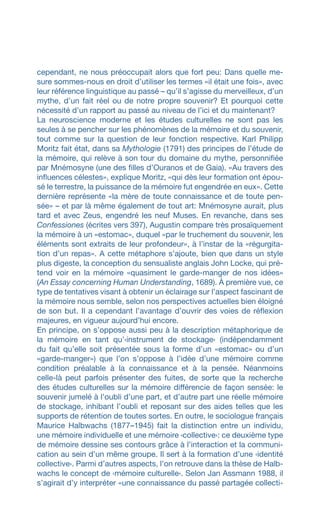cependant, ne nous préoccupait alors que fort peu: Dans quelle me-
sure sommes-nous en droit d’utiliser les termes «il était une fois», avec
leur référence linguistique au passé – qu’il s’agisse du merveilleux, d’un
mythe, d’un fait réel ou de notre propre souvenir? Et pourquoi cette
nécessité d’un rapport au passé au niveau de l’ici et du maintenant?
La neuroscience moderne et les études culturelles ne sont pas les
seules à se pencher sur les phénomènes de la mémoire et du souvenir,
tout comme sur la question de leur fonction respective. Karl Philipp
Moritz fait état, dans sa Mythologie (1791) des principes de l’étude de
la mémoire, qui relève à son tour du domaine du mythe, personnifiée
par Mnémosyne (une des filles d’Ouranos et de Gaia). «Au travers des
influences célestes», explique Moritz, «qui dès leur formation ont épou-
sé le terrestre, la puissance de la mémoire fut engendrée en eux». Cette
dernière représente «la mère de toute connaissance et de toute pen-
sée» – et par là même également de tout art: Mnémosyne aurait, plus
tard et avec Zeus, engendré les neuf Muses. En revanche, dans ses
Confessiones (écrites vers 397), Augustin compare très prosaïquement
la mémoire à un «estomac», duquel «par le truchement du souvenir, les
éléments sont extraits de leur profondeur», à l’instar de la «régurgita-
tion d’un repas». A cette métaphore s’ajoute, bien que dans un style
plus digeste, la conception du sensualiste anglais John Locke, qui pré-
tend voir en la mémoire «quasiment le garde-manger de nos idées»
(An Essay concerning Human Understanding, 1689). À première vue, ce
type de tentatives visant à obtenir un éclairage sur l’aspect fascinant de
la mémoire nous semble, selon nos perspectives actuelles bien éloigné
de son but. Il a cependant l’avantage d’ouvrir des voies de réflexion
majeures, en vigueur aujourd’hui encore.
En principe, on s’oppose aussi peu à la description métaphorique de
la mémoire en tant qu’‹instrument de stockage› (indépendamment
du fait qu’elle soit présentée sous la forme d’un «estomac» ou d’un
«garde-manger») que l’on s’oppose à l’idée d’une mémoire comme
condition préalable à la connaissance et à la pensée. Néanmoins
celle-là peut parfois présenter des fuites, de sorte que la recherche
des études culturelles sur la mémoire différencie de façon sensée: le
souvenir jumelé à l’oubli d’une part, et d’autre part une réelle mémoire
de stockage, inhibant l’oubli et reposant sur des aides telles que les
supports de rétention de toutes sortes. En outre, le sociologue français
Maurice Halbwachs (1877–1945) fait la distinction entre un individu,
une mémoire individuelle et une mémoire ‹collective›: ce deuxième type
de mémoire dessine ses contours grâce à l’interaction et la communi-
cation au sein d’un même groupe. Il sert à la formation d’une ‹identité
collective›. Parmi d’autres aspects, l’on retrouve dans la thèse de Halb­
wachs le concept de ‹mémoire culturelle›. Selon Jan Assmann 1988, il
s’agirait d’y interpréter «une connaissance du passé partagée collecti-
 