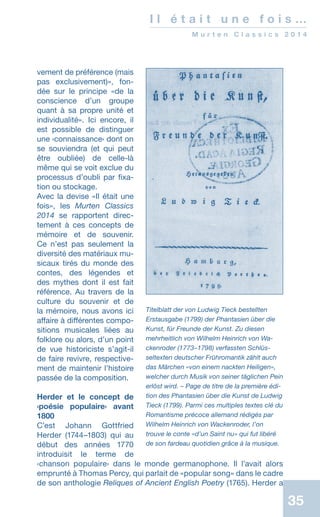 35
I l é t a i t u n e f o i s …
M u r t e n C l a s s i c s 2 0 1 4
vement de préférence (mais
pas exclusivement)», fon-
dée sur le principe «de la
conscience d’un groupe
quant à sa propre unité et
individualité». Ici encore, il
est possible de distinguer
une ‹connaissance› dont on
se souviendra (et qui peut
être oubliée) de celle-là
même qui se voit exclue du
processus d’oubli par fixa-
tion ou stockage.
Avec la devise «Il était une
fois», les Murten Classics
2014 se rapportent direc-
tement à ces concepts de
mémoire et de souvenir.
Ce n’est pas seulement la
diversité des matériaux mu-
sicaux tirés du monde des
contes, des légendes et
des mythes dont il est fait
référence. Au travers de la
culture du souvenir et de
la mémoire, nous avons ici
affaire à différentes compo-
sitions musicales liées au
folklore ou alors, d’un point
de vue historiciste s’agit-il
de faire revivre, respective-
ment de maintenir l’histoire
passée de la composition.
Herder et le concept de
‹poésie populaire› avant
1800
C’est Johann Gottfried
Herder (1744–1803) qui au
début des années 1770
introduisit le terme de
‹chanson populaire› dans le monde germanophone. Il l’avait alors
emprunté à Thomas Percy, qui parlait de «popular song» dans le cadre
de son anthologie Reliques of Ancient English Poetry (1765). Herder a
Titelblatt der von Ludwig Tieck bestellten
Erstausgabe (1799) der Phantasien über die
Kunst, für Freunde der Kunst. Zu diesen
mehrheitlich von Wilhelm Heinrich von Wa-
ckenroder (1773–1798) verfassten Schlüs-
seltexten deutscher Frühromantik zählt auch
das Märchen «von einem nackten Heiligen»,
welcher durch Musik von seiner täglichen Pein
erlöst wird. – Page de titre de la première édi-
tion des Phantasien über die Kunst de Ludwig
Tieck (1799). Parmi ces multiples textes clé du
Romantisme précoce allemand rédigés par
Wilhelm Heinrich von Wackenroder, l’on
trouve le conte «d’un Saint nu» qui fut libéré
de son fardeau quotidien grâce à la musique.
 