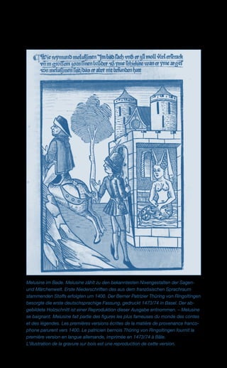 Melusine im Bade. Melusine zählt zu den bekanntesten Nixengestalten der Sagen-
und Märchenwelt. Erste Niederschriften des aus dem französischen Sprachraum
stammenden Stoffs erfolgten um 1400. Der Berner Patrizier Thüring von Ringoltingen
besorgte die erste deutschsprachige Fassung, gedruckt 1473/74 in Basel. Der ab­
gebildete Holzschnitt ist einer Reproduktion dieser Ausgabe entnommen. – Melusine
se baignant. Melusine fait partie des figures les plus fameuses du monde des contes
et des légendes. Les premières versions écrites de la matière de provenance franco-
phone parurent vers 1400. Le patricien bernois Thüring von Ringoltingen fournit la
première version en langue allemande, imprimée en 1473/74 à Bâle.
L’illustration de la gravure sur bois est une reproduction de cette version.
 