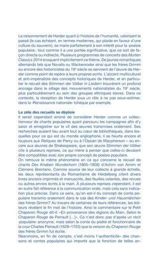 Le raisonnement de Herder quant à l’histoire de l’humanité, valorisant le
passé (le cas échéant, en termes modernes, qui plaide en faveur d’une
culture du souvenir), se marie parfaitement à son intérêt pour la ‹poésie
populaire›, tout comme il a une portée significative, que ce soit de fa-
çon directe ou indirecte. Plusieurs programmes de concerts des Murten
Classics 2014 évoquent implicitement ce thème. De jeunes romantiques
allemands tels que Novalis ou Wackenroder ainsi que les frères Grimm
ou encore des historicistes du 19e
siècle se servirent de l’œuvre de Her-
der comme point de repère à leurs propres ecrits. L’accent multiculturel
et anti-impérialiste des concepts historiques de Herder, et en particu-
lier le recueil des Stimmen der Völker in Liedern trouvèrent un profond
ancrage dans le sillage des mouvements nationalistes du 19e
siècle,
plus particulièrement au sein des groupes ethniques slaves. Dans ce
contexte, la réception de Herder joua un rôle à ne pas sous-estimer,
dans la ‹Renaissance nationale› tchèque par exemple.
Le zèle des recueils se déploie
Il serait cependant erroné de considérer Herder comme un collec-
tionneur de chants populaires ayant parcouru les campagnes afin d’y
saisir et enregistrer sur le vif des œuvres transmises oralement. Ses
recherches avaient lieu avant tout au cœur de bibliothèques, dans les-
quelles pour ce qui est du monde anglophone, il se heurta encore et
toujours aux Reliques de Percy ou à l’Ossian de Macpherson – ou en-
core aux œuvres de Shakespeare, que son œuvre Stimmen der Völker
cite à plusieurs reprises, ce qui mène à penser que celles-ci devaient
être compatibles avec son propre concept de poésie populaire.
On retrouve le même phénomène en ce qui concerne le recueil de
chants Des Knaben Wunderhorn (1805–1808) d’Achim von Arnim et
Clemens Brentano. Comme source de leur collecte à grande échelle,
les deux représentants du Romantisme de Heidelberg citent divers
livres anciens imprimés et manuscrits, des feuilles volantes, des revues
ou autres envois écrits à la main. À plusieurs reprises cependant, il est
en outre fait référence à la communication orale, mais cela sans indica-
tion plus précise. Dans ce sens, qu’en est-il du concept de conte po-
pulaire transmis oralement dans le cas des Kinder- und Hausmärchen
des frères Grimm? Au travers de certaines de leurs références, les édi-
teurs révèlent le fin mot de l’histoire. Ainsi le commentaire sur le Petit
Chaperon Rouge dit-il: «En provenance des régions du Main. Selon le
Chaperon Rouge de Perrault […]». Ca n’est donc pas d’après un récit
‹populaire› anonyme, mais selon le conte du poète et fonctionnaire de
la cour Charles Perrault (1628–1703) que la version du Chaperon Rouge
des frères Grimm fut écrite.
Néanmoins, en fin de compte, c’est moins l’‹authenticité– des chan-
sons et contes populaires qui importe que la fonction de telles an-
 