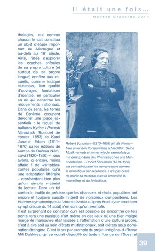 39
I l é t a i t u n e f o i s …
M u r t e n C l a s s i c s 2 0 1 4
thologies, qui comme
chacun le sait constitua
un objet d’étude impor-
tant en Allemagne et
au-delà au 19e
siècle.
Ainsi, l’idée d’explorer
les couches enfouies
de sa propre culture (et
surtout de sa propre
langue) confère aux re-
cueils, comme indiqué
ci-dessus, leur qualité
d’ouvrages formateurs
d’identité, en particulier
en ce qui concerne les
mouvements nationaux.
Dans ce sens, les terres
de Bohème occupent
derechef une place es-
sentielle : le recueil de
ballades Kytice z Povestí
Národních (Bouquet de
contes, 1853) de Karel
Jaromír Erben (1811–
1870) ou les éditions de
contes de Božena Něm-
cová (1820–1862) – nous
avons, ici encore, moins
affaire à de ‹véritables›
contes populaires qu’à
une adaptation littéraire
– représentent bien plus
qu’un simple matériel
de lecture. Dans un tel
contexte, inutile de préciser que les chansons et récits populaires ont
encore et toujours suscité l’intérêt de nombreux compositeurs. Les
Poèmes symphoniques d’Antonín Dvořák d’après Erben (voir le concert
symphonique du 14 août) n’en sont qu’un exemple.
Il est surprenant de constater qu’il est possible de rencontrer de tels
ponts vers une musique d’art même en des lieux où une bien maigre
marge de manœuvre était laissée à l’affirmation d’une culture propre,
c’est à dire soit au sein d’états multinationaux, soit d’états sous domi-
nation étrangère. C’est le cas par exemple du projet ‹indigène› du Russe
Mili Balakirev, qui se voulait dépouillé de toute influence de l’Ouest et
Robert Schumann (1810–1856) gilt als Roman-
tiker unter den Komponisten schlechthin. Seine
Musik verwob er immer wieder exemplarisch
mit den Sphären des Phantastischen und Mär-
chenhaften. – Robert Schumann (1810–1856)
est considéré parmi les compositeurs comme
le romantique par excellence. Il n'a pas cessé
de ­marier sa musique avec la dimension du
merveilleux et du fantastique.
 