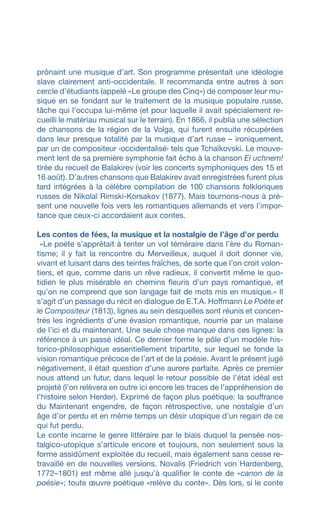 prônaint une musique d’art. Son programme présentait une idéologie
slave clairement anti-occidentale. Il recommanda entre autres à son
cercle d’étudiants (appelé «Le groupe des Cinq») de composer leur mu-
sique en se fondant sur le traitement de la musique populaire russe,
tâche qui l’occupa lui-même (et pour laquelle il avait spécialement re-
cueilli le matériau musical sur le terrain). En 1866, il publia une sélection
de chansons de la région de la Volga, qui furent ensuite récupérées
dans leur presque totalité par la musique d’art russe – ironiquement,
par un de compositeur ‹occidentalisé› tels que Tchaïkovski. Le mouve-
ment lent de sa première symphonie fait écho à la chanson Ei uchnem!
tirée du recueil de Balakirev (voir les concerts symphoniques des 15 et
16 août). D’autres chansons que Balakirev avait enregistrées furent plus
tard intégrées à la célèbre compilation de 100 chansons folkloriques
russes de Nikolaï Rimski-Korsakov (1877). Mais tournons-nous à pré-
sent une nouvelle fois vers les romantiques allemands et vers l’impor-
tance que ceux-ci accordaient aux contes.
Les contes de fées, la musique et la nostalgie de l’âge d’or perdu
«Le poète s’apprêtait à tenter un vol téméraire dans l’ère du Roman-
tisme; il y fait la rencontre du Merveilleux, auquel il doit donner vie,
vivant et luisant dans des teintes fraîches, de sorte que l’on croit volon-
tiers, et que, comme dans un rêve radieux, il convertit même le quo-
tidien le plus misérable en chemins fleuris d’un pays romantique, et
qu’on ne comprend que son langage fait de mots mis en musique.» Il
s’agit d’un passage du récit en dialogue de E.T.A. Hoffmann Le Poète et
le Compositeur (1813), lignes au sein desquelles sont réunis et concen-
trés les ingrédients d’une évasion romantique, nourrie par un malaise
de l’ici et du maintenant. Une seule chose manque dans ces lignes: la
référence à un passé idéal. Ce dernier forme le pôle d’un modèle his-
torico-philosophique essentiellement tripartite, sur lequel se fonde la
vision romantique précoce de l’art et de la poésie. Avant le présent jugé
négativement, il était question d’une aurore parfaite. Après ce premier
nous attend un futur, dans lequel le retour possible de l’état idéal est
projeté (l’on relèvera en outre ici encore les traces de l’appréhension de
l’histoire selon Herder). Exprimé de façon plus poétique: la souffrance
du Maintenant engendre, de façon rétrospective, une nostalgie d’un
âge d’or perdu et en même temps un désir utopique d’un regain de ce
qui fut perdu.
Le conte incarne le genre littéraire par le biais duquel la pensée nos-
talgico-utopique s’articule encore et toujours, non seulement sous la
forme assidûment exploitée du recueil, mais également sans cesse re-
travaillé en de nouvelles versions. Novalis (Friedrich von Hardenberg,
1772–1801) est même allé jusqu’à qualifier le conte de «canon de la
poésie»; toute œuvre poétique «relève du conte». Dès lors, si le conte
 