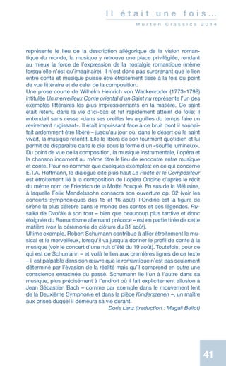 41
I l é t a i t u n e f o i s …
M u r t e n C l a s s i c s 2 0 1 4
représente le lieu de la description allégorique de la vision roman-
tique du monde, la musique y retrouve une place privilégiée, rendant
au mieux la force de l’expression de la nostalgie romantique (même
lorsqu’elle n’est qu’imaginaire). Il n’est donc pas surprenant que le lien
entre conte et musique puisse être étroitement tissé à la fois du point
de vue littéraire et de celui de la composition.
Une prose courte de Wilhelm Heinrich von Wackenroder (1773–1798)
intitulée Un merveilleux Conte oriental d’un Saint nu représente l’un des
exemples littéraires les plus impressionnants en la matière. Ce saint
était retenu dans la vie d’ici-bas et fut rapidement atteint de folie: il
entendait sans cesse «dans ses oreilles les aiguilles du temps faire un
revirement rugissant». Il était impuissant face à ce bruit dont il souhai-
tait ardemment être libéré – jusqu’au jour où, dans le désert où le saint
vivait, la musique retentit. Elle le libéra de son tourment quotidien et lui
permit de disparaître dans le ciel sous la forme d’un «souffle lumineux».
Du point de vue de la composition, la musique instrumentale, l’opéra et
la chanson incarnent au même titre le lieu de rencontre entre musique
et conte. Pour ne nommer que quelques exemples: en ce qui concerne
E.T.A. Hoffmann, le dialogue cité plus haut Le Poète et le Compositeur
est étroitement lié à la composition de l’opéra Ondine d’après le récit
du même nom de Friedrich de la Motte Fouqué. En sus de la Mélusine,
à laquelle Felix Mendelssohn consacra son ouverture op. 32 (voir les
concerts symphoniques des 15 et 16 août), l’Ondine est la figure de
sirène la plus célèbre dans le monde des contes et des légendes. Ru-
salka de Dvořák à son tour – bien que beaucoup plus tardive et donc
éloignée du Romantisme allemand précoce – est en partie tirée de cette
matière (voir la cérémonie de clôture du 31 août).
Ultime exemple, Robert Schumann contribue à allier étroitement le mu-
sical et le merveilleux, lorsqu’il va jusqu’à donner le profil de conte à la
musique (voir le concert d’une nuit d’été du 19 août). Toutefois, pour ce
qui est de Schumann – et voilà le lien aux premières lignes de ce texte
– il est palpable dans son œuvre que le romantique n’est pas seulement
déterminé par l’évasion de la réalité mais qu’il comprend en outre une
conscience enracinée du passé. Schumann lie l’un à l’autre dans sa
musique, plus précisément à l’endroit où il fait explicitement allusion à
Jean Sébastien Bach – comme par exemple dans le mouvement lent
de la Deuxième Symphonie et dans la pièce Kinderszenen –, un maître
aux prises duquel il demeura sa vie durant.
 Doris Lanz (traduction : Magali Bellot)
 