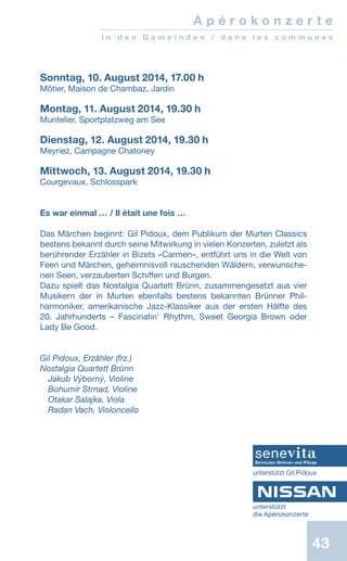43
Sonntag, 10. August 2014, 17.00 h
Môtier, Maison de Chambaz, Jardin
 
Montag, 11. August 2014, 19.30 h
Muntelier, Sportplatzweg am See
 
Dienstag, 12. August 2014, 19.30 h
Meyriez, Campagne Chatoney
 
Mittwoch, 13. August 2014, 19.30 h
Courgevaux, Schlosspark
Es war einmal … / Il était une fois …
 
Das Märchen beginnt: Gil Pidoux, dem Publikum der Murten Classics
bestens bekannt durch seine Mitwirkung in vielen Konzerten, zuletzt als
berührender Erzähler in Bizets «Carmen», entführt uns in die Welt von
Feen und Märchen, geheimnisvoll rauschenden Wäldern, verwunsche-
nen Seen, verzauberten Schiffen und Burgen.
Dazu spielt das Nostalgia Quartett Brünn, zusammengesetzt aus vier
Musikern der in Murten ebenfalls bestens bekannten Brünner Phil-
harmoniker, amerikanische Jazz-Klassiker aus der ersten Hälfte des
20. Jahrhunderts – Fascinatin’ Rhythm, Sweet Georgia Brown oder
Lady Be Good.
 
Gil Pidoux, Erzähler (frz.)
Nostalgia Quartett Brünn
Jakub Výborný, Violine
Bohumír Strnad, Violine
Otakar Salajka, Viola
Radan Vach, Violoncello
A p é r o k o n z e r t e
I n d e n G e m e i n d e n / d a n s l e s c o m m u n e s
unterstützt
die Apérokonzerte
unterstützt Gil Pidoux
 