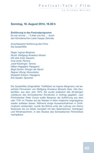 45
Sonntag, 10. August 2014, 19.30 h
Einführung in das Festivalprogramm
Es war einmal … / Il était une fois … durch
den Künstlerischen Leiter Kaspar Zehnder
Anschliessend Vorführung des Films
Die Zauberflöte
Regie: Ingmar Bergman
Musik: Wolfgang Amadeus Mozart
Mit Ulrik Cold: Sarastro
Irma Urrila: Pamina
Josef Köstlinger: Tamino
Håkan Hagegård: Papageno
Birgit Nordin: Königin der Nacht
Ragnar Ulfung: Monostatos
Elisabeth Erikson: Papagena
Erik Sædén: Sprecher
Die Zauberflöte (Originaltitel: Trollflöjten) ist Ingmar Bergmans viel be-
achtete Filmversion von Wolfgang Amadeus Mozarts Oper «Die Zau-
berflöte»  aus dem Jahr 1975. Sie wurde anlässlich des 50-jährigen
Jubi­läums des Schwedischen Rundfunks in Auftrag ge­geben. Laut
Filmhistoriker Peter Cowie wollte Bergman die Aufführung aus dem
Jahr 1791 im ­Thea­­ter auf der Wieden in Wien möglichst originalgetreu
wieder aufleben lassen. Während einige Aussenaufnahmen in Drott-
ningholm entstanden, wurde die Bühne unter der Leitung von Henny
Noremark bis ins Detail, komplett mit den Seitenbühnen, Vorhängen
und Windmaschinen, in den Studios des Schwe­dischen Filminstituts
nachgebaut.
F e s t i v a l - T a l k / F i l m
L e C i n é m a M u r t e n
 