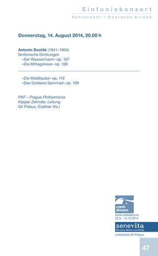 47
Donnerstag, 14. August 2014, 20.00 h
Antonín Dvořák (1841–1904)
Sinfonische Dichtungen
«Der Wassermann» op. 107
«Die Mittagshexe» op. 108
«Die Waldtaube» op. 110
«Das Goldene Spinnrad» op. 109
PKF – Prague Philharmonia
Kaspar Zehnder, Leitung
Gil Pidoux, Erzähler (frz.)
S i n f o n i e k o n z e r t
S c h l o s s h o f / D e u t s c h e K i r c h e
unterstützt Gil Pidoux
www.ceskesny.cz
22.5. – 6.12.2014
 