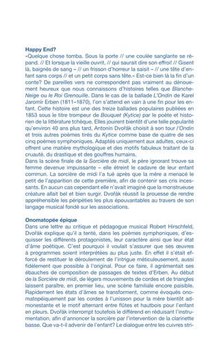 Happy End?
«Quelque chose tomba. Sous la porte // une coulée sanglante se ré-
pand. // Et lorsque la vieille ouvrit, // qui saurait dire son effroi! // Gisent
là, baignés de sang – // un frisson d’horreur la saisit – // une tête d’en-
fant sans corps // et un petit corps sans tête.» Est-ce bien là la fin d’un
conte? De pareilles vers ne correspondent pas vraiment au dénoue-
ment heureux que nous connaissons d’histoires telles que Blanche-
Neige ou le Roi Grenouille. Dans le cas de la ballade L’Ondin de Karel
Jaromír Erben (1811–1870), l’on s’attend en vain à une fin pour les en-
fant. Cette histoire est une des treize ballades populaires publiées en
1853 sous le titre trompeur de Bouquet (Kytice) par le poète et histo-
rien de la littérature tchèque. Elles jouirent bientôt d’une telle popularité
qu’environ 40 ans plus tard, Antonín Dvořák choisit à son tour l’Ondin
et trois autres poèmes tirés du Kytice comme base de quatre de ses
cinq poèmes symphoniques. Adaptés uniquement aux adultes, ceux-ci
offrent une matière mythologique et des motifs fabuleux traitant de la
cruauté, du drastique et des gouffres humains.
Dans la scène finale de la Sorcière de midi, le père ignorant trouve sa
femme devenue impuissante – elle étreint le cadavre de leur enfant
commun. La sorcière de midi l’a tué après que la mère a menacé le
petit de l’apparition de cette première, afin de contenir ses cris inces-
sants. En aucun cas cependant elle n’avait imaginé que la monstrueuse
créature allait bel et bien surgir. Dvořák réussit la prouesse de rendre
appréhensible les péripéties les plus épouvantables au travers de son
langage musical fondé sur les associations.
Onomatopée épique
Dans une lettre au critique et pédagogue musical Robert Hirschfeld,
Dvořák explique qu’il a tenté, dans les poèmes symphoniques, d’es-
quisser les différents protagonistes, leur caractère ainsi que leur état
d’âme poétique. C’est pourquoi il voulait s’assurer que ses œuvres
à programmes soient interprétées au plus juste. En effet il s’était ef-
forcé de restituer le déroulement de l’intrigue méticuleusement, aussi
fidèlement que possible à l’original. Pour ce faire, il agrémentait ses
ébauches de composition de passages de textes d’Erben. Au début
de la Sorcière de midi, de légers mouvements de cordes et de triangles
laissent paraître, en premier lieu, une scène familiale encore paisible.
Rapidement les états d’âmes se transforment, comme évoqués ono-
matopéiquement par les cordes à l’unisson pour la mère bientôt ad-
monestante et le motif alternant entre flûtes et hautbois pour l’enfant
en pleurs. Dvořák interrompt toutefois le différend en réduisant l’instru-
mentation, afin d’annoncer la sorcière par l’intervention de la clarinette
basse. Que va-t-il advenir de l’enfant? Le dialogue entre les cuivres stri-
 