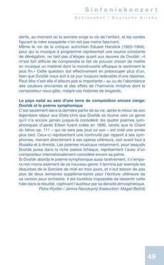 49
dents, au moment où la sorcière exige la vie de l’enfant, et les cordes
figurant la mère exaspérée n’en est pas moins fascinant.
Même le ‹roi de la critique› autrichien Eduard Hanslick (1825–1904),
pour qui la musique à programme représentait une source constante
de dénégation, ne tarit pas d’éloges quant aux œuvres de Dvořák: «il
m’est fort difficile de comprendre le fait de pouvoir choisir de mettre
en musique un matériel dont la monstruosité offusque le sentiment le
plus fin.» Cette question dut effectivement en préoccuper plus d’un,
bien que Dvořák nous soit à ce jour toujours redevable d’une réponse.
Peut-être n’est-elle d’ailleurs pas si importante – au vu de l’abondance
des couleurs enivrantes et des effets de l’harmonie imitative dont le
compositeur nous gâte, malgré ces histoires de brigands.
Le pays natal au sein d’une terre de composition encore vierge:
Dvořák et le poème symphonique
C’est seulement dans la dernière partie de sa vie, après le retour de son
légendaire séjour aux Etats-Unis que Dvořák se tourne vers un genre
qu’il n’a encore jamais jusque-là considéré: les quatre poèmes sym-
phoniques d’après Erben furent créés en 1896, tandis que le Chant
du héros op. 111 – qui ne sera pas joué ce soir – est créé une année
plus tard. Ceux-ci représentent une continuité par rapport à ses sym-
phonies, menant directement à ses opéras ultérieurs, soit avant tout à
Rusalka et à Armida. Les poèmes musicaux notamment, pour lesquels
Dvořák puisa dans la riche poésie tchèque, représentent l’aveu d’un
compositeur internationalement considéré envers sa patrie.
Si Dvořák aborda le poème symphonique aussi tardivement, il s’empa-
ra non moins aisément de ce nouveau genre: il termina par exemple les
ébauches de la Sorcière de midi en trois jours, et n’eut besoin de pas
plus de deux semaines supplémentaires pour l’écriture ultérieure de
sa version pour orchestre. Il est toutefois impossible de ressentir cette
hâte dans le résultat, captivant l’auditeur par sa densité atmosphérique.
 Petra Wydler / Janina Neústupný (traduction: Magali Bellot)
S i n f o n i e k o n z e r t
S c h l o s s h o f / D e u t s c h e K i r c h e
 
