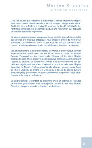 5
M u r t e n C l a s s i c s
L e f e s t i v a l e x c e p t i o n n e l
Cela fait 26 ans que le festival d’été Murten Classics présente un réper-
toire de concerts classiques dans la pittoresque bourgade de Morat.
Au fil des ans, le festival a enchanté les murs de la cité médiévale du-
rant trois semaines. Il a désormais acquis une réputation qui dépasse
de loin les frontières régionales.
La variété du programme, interpelant aussi bien les spécialistes que les
passionnés de musique classique, ravit chaque année de nombreux
auditeurs. Un thème sert de fil rouge à ce festival qui permet la ren­
contre de solistes de renommée mondiale avec les stars de demain.
Les concerts dans la cour du château de Morat, d’où l’on peut admirer
le panorama du soleil couchant sur le lac, sont au cœur du festival.
En cas d’intempéries, les concerts du château ont lieu dans l’Eglise
allemande. Des chefs-d’œuvre de la musique baroque résonnent dans
l’Eglise du château de Villars-les-Moines. Les autres concerts qui bé-
néficient également de sites dʼexécution propices tels que lʼEglise
française de Morat, l’Eglise réformée de Meyriez, le parc romantique
de l’hôtel Château de Villars-les-Moines ou la scène du centre culturel
Beaulieu (KiB), permettent tout particulièrement de profiler l’idée artis-
tique et thématique du festival.
Le cadre familial, le contact de proximité avec les artistes et les sites
de concert garantissent une atmosphère unique et font des Murten
Classics une perle vive dans l’océan des festivals.
 